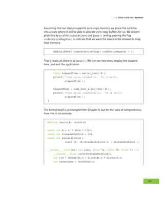 emory
221
ero
Assuming that our device supports zero-copy memory, we place the runtime
into a state where it will be able to allocate zero-copy buffers for us. We accom-
plish this by a call to cudaSetDeviceFlags() and by passing the flag
cudaDeviceMapHost to indicate that we want the device to be allowed to map
host memory:
HANDLE_ERROR( cudaSetDeviceFlags( cudaDeviceMapHost ) );
That’s really all there is to main(). We run our two tests, display the elapsed
time, and exit the application:
float elapsedTime = malloc_test( N );
printf( "Time using cudaMalloc: %3.1f msn",
elapsedTime );
elapsedTime = cuda_host_alloc_test( N );
printf( "Time using cudaHostAlloc: %3.1f msn",
elapsedTime );
}
The kernel itself is unchanged from Chapter 5, but for the sake of completeness,
here it is in its entirety:
#define imin(a,b) (a<b?a:b)
const int N = 33 * 1024 * 1024;
const int threadsPerBlock = 256;
const int blocksPerGrid =
imin( 32, (N+threadsPerBlock-1) / threadsPerBlock );
__global__ void dot( int size, float *a, float *b, float *c ) {
__shared__ float cache[threadsPerBlock];
int tid = threadIdx.x + blockIdx.x * blockDim.x;
int cacheIndex = threadIdx.x;
 
