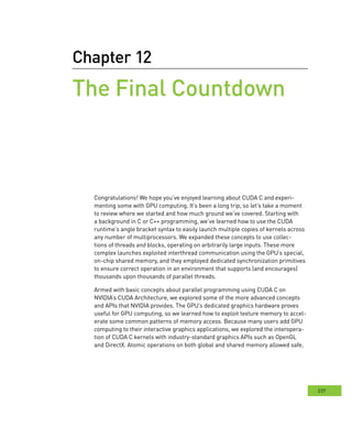 237
Chapter 12
the Final Countdown
Congratulations! We hope you’ve enjoyed learning about CUDA C and experi-
menting some with GPU computing. It’s been a long trip, so let’s take a moment
to review where we started and how much ground we’ve covered. Starting with
a background in C or C++ programming, we’ve learned how to use the CUDA
runtime’s angle bracket syntax to easily launch multiple copies of kernels across
any number of multiprocessors. We expanded these concepts to use collec-
tions of threads and blocks, operating on arbitrarily large inputs. These more
complex launches exploited interthread communication using the GPU’s special,
on-chip shared memory, and they employed dedicated synchronization primitives
to ensure correct operation in an environment that supports (and encourages)
thousands upon thousands of parallel threads.
Armed with basic concepts about parallel programming using CUDA C on
NVIDIA’s CUDA Architecture, we explored some of the more advanced concepts
and APIs that NVIDIA provides. The GPU’s dedicated graphics hardware proves
useful for GPU computing, so we learned how to exploit texture memory to accel-
erate some common patterns of memory access. Because many users add GPU
computing to their interactive graphics applications, we explored the interopera-
tion of CUDA C kernels with industry-standard graphics APIs such as OpenGL
and DirectX. Atomic operations on both global and shared memory allowed safe,
 