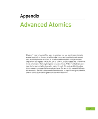 249
Appendix
Advanced Atomics
Chapter 9 covered some of the ways in which we can use atomic operations to
enable hundreds of threads to safely make concurrent modifications to shared
data. In this appendix, we’ll look at an advanced method for using atomics to
implement locking data structures. On its surface, this topic does not seem much
more complicated than anything else we’ve examined. And in reality, this is accu-
rate. You’ve learned a lot of complex topics through this book, and locking data
structures are no more challenging than these. So, why is this material hiding in
the appendix? We don’t want to reveal any spoilers, so if you’re intrigued, read on,
and we’ll discuss this through the course of the appendix.
 