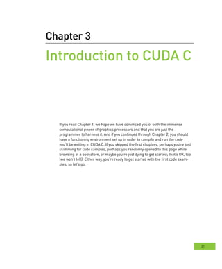 21
Chapter 3
Introduction to CUDA C
If you read Chapter 1, we hope we have convinced you of both the immense
computational power of graphics processors and that you are just the
programmer to harness it. And if you continued through Chapter 2, you should
have a functioning environment set up in order to compile and run the code
you’ll be writing in CUDA C. If you skipped the first chapters, perhaps you’re just
skimming for code samples, perhaps you randomly opened to this page while
browsing at a bookstore, or maybe you’re just dying to get started; that’s OK, too
(we won’t tell). Either way, you’re ready to get started with the first code exam-
ples, so let’s go.
 