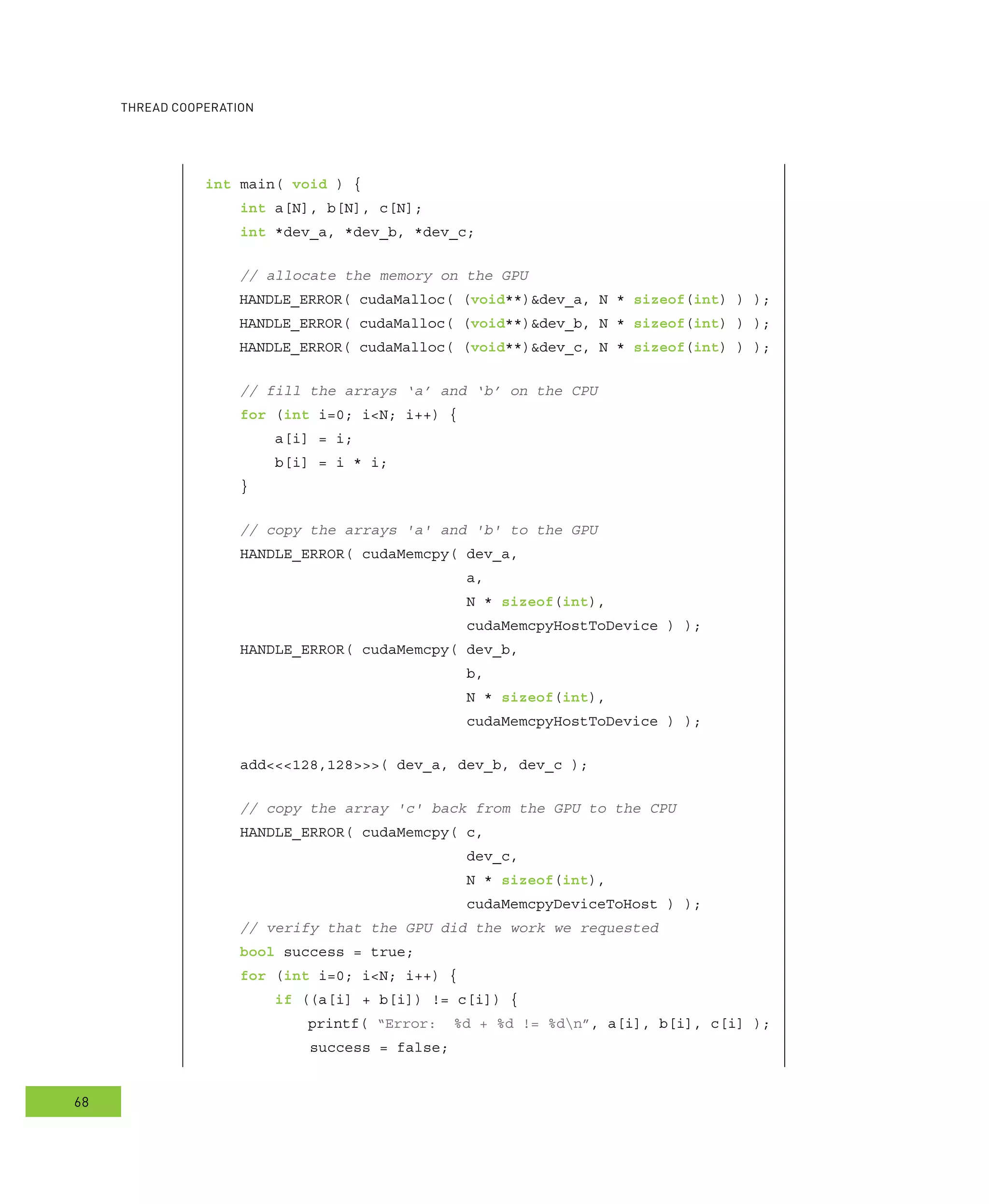 ooperation
68
int main( void ) {
int a[N], b[N], c[N];
int *dev_a, *dev_b, *dev_c;
// allocate the memory on the GPU
HANDLE_ERROR( cudaMalloc( (void**)&dev_a, N * sizeof(int) ) );
HANDLE_ERROR( cudaMalloc( (void**)&dev_b, N * sizeof(int) ) );
HANDLE_ERROR( cudaMalloc( (void**)&dev_c, N * sizeof(int) ) );
// fill the arrays ‘a’ and ‘b’ on the CPU
for (int i=0; i<N; i++) {
a[i] = i;
b[i] = i * i;
}
// copy the arrays 'a' and 'b' to the GPU
HANDLE_ERROR( cudaMemcpy( dev_a,
a,
N * sizeof(int),
cudaMemcpyHostToDevice ) );
HANDLE_ERROR( cudaMemcpy( dev_b,
b,
N * sizeof(int),
cudaMemcpyHostToDevice ) );
add<<<128,128>>>( dev_a, dev_b, dev_c );
// copy the array 'c' back from the GPU to the CPU
HANDLE_ERROR( cudaMemcpy( c,
dev_c,
N * sizeof(int),
cudaMemcpyDeviceToHost ) );
// verify that the GPU did the work we requested
bool success = true;
for (int i=0; i<N; i++) {
if ((a[i] + b[i]) != c[i]) {
printf( “Error: %d + %d != %dn”, a[i], b[i], c[i] );
success = false;
 