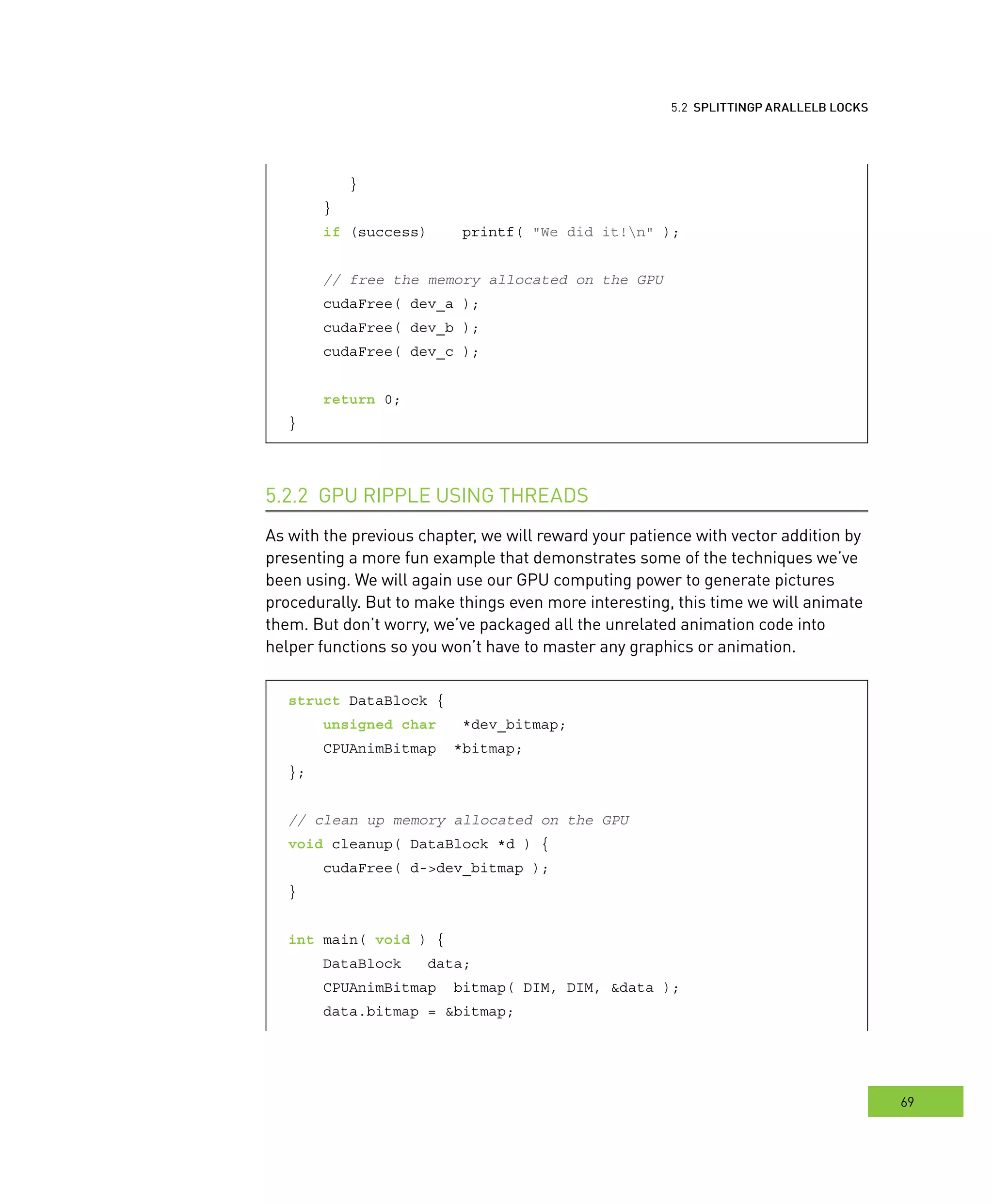 locks
69
arallel BBB locks
}
}
if (success) printf( "We did it!n" );
// free the memory allocated on the GPU
cudaFree( dev_a );
cudaFree( dev_b );
cudaFree( dev_c );
return 0;
}
hreads5.2.2
As with the previous chapter, we will reward your patience with vector addition by
presenting a more fun example that demonstrates some of the techniques we’ve
been using. We will again use our GPU computing power to generate pictures
procedurally. But to make things even more interesting, this time we will animate
them. But don’t worry, we’ve packaged all the unrelated animation code into
helper functions so you won’t have to master any graphics or animation.
struct DataBlock {
unsigned char *dev_bitmap;
CPUAnimBitmap *bitmap;
};
// clean up memory allocated on the GPU
void cleanup( DataBlock *d ) {
cudaFree( d->dev_bitmap );
}
int main( void ) {
DataBlock data;
CPUAnimBitmap bitmap( DIM, DIM, &data );
data.bitmap = &bitmap;
 