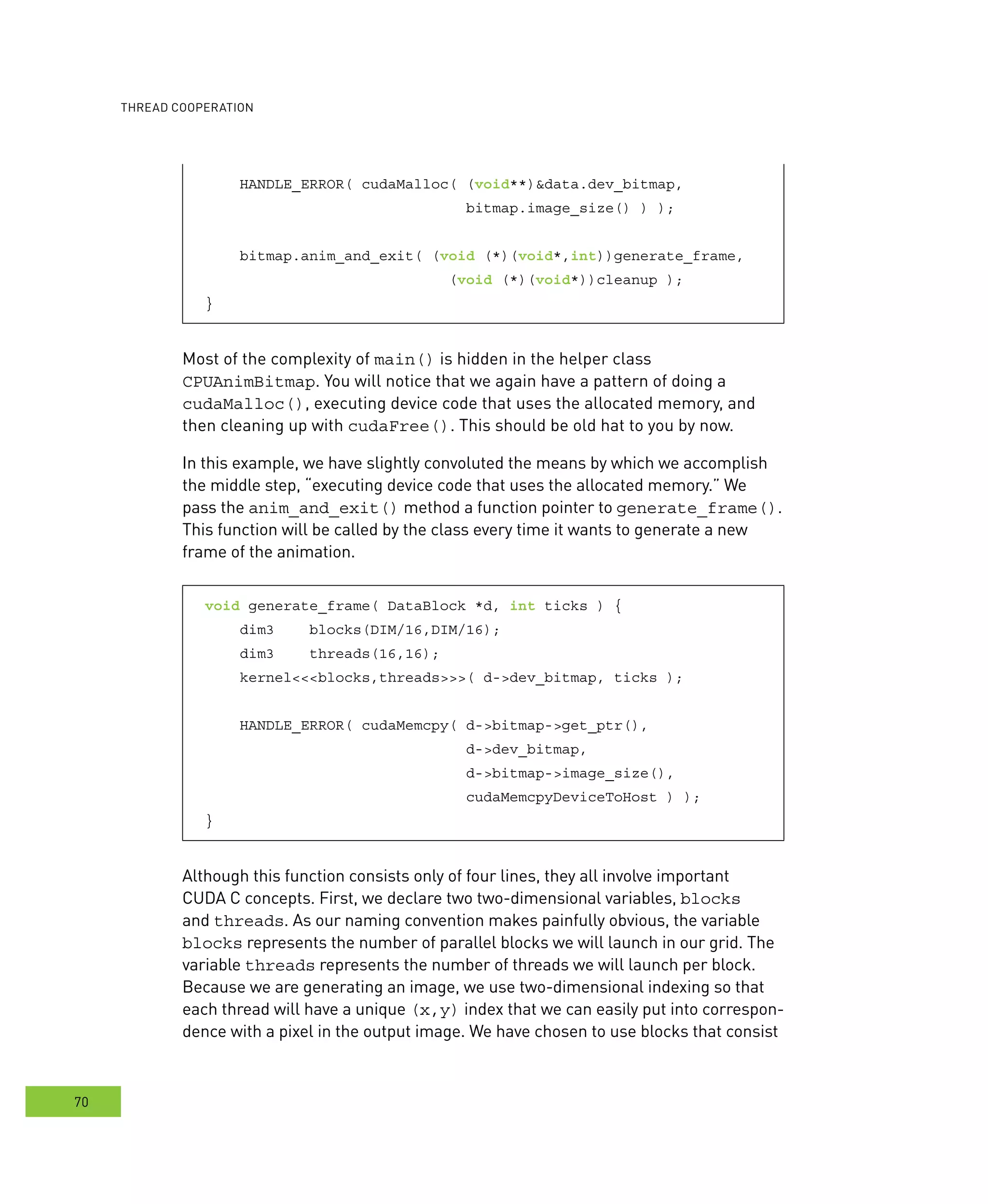 ooperation
70
HANDLE_ERROR( cudaMalloc( (void**)&data.dev_bitmap,
bitmap.image_size() ) );
bitmap.anim_and_exit( (void (*)(void*,int))generate_frame,
(void (*)(void*))cleanup );
}
Most of the complexity of main() is hidden in the helper class
CPUAnimBitmap. You will notice that we again have a pattern of doing a
cudaMalloc(), executing device code that uses the allocated memory, and
then cleaning up with cudaFree(). This should be old hat to you by now.
In this example, we have slightly convoluted the means by which we accomplish
the middle step, “executing device code that uses the allocated memory.” We
pass the anim_and_exit() method a function pointer to generate_frame().
This function will be called by the class every time it wants to generate a new
frame of the animation.
void generate_frame( DataBlock *d, int ticks ) {
dim3 blocks(DIM/16,DIM/16);
dim3 threads(16,16);
kernel<<<blocks,threads>>>( d->dev_bitmap, ticks );
HANDLE_ERROR( cudaMemcpy( d->bitmap->get_ptr(),
d->dev_bitmap,
d->bitmap->image_size(),
cudaMemcpyDeviceToHost ) );
}
Although this function consists only of four lines, they all involve important
CUDA C concepts. First, we declare two two-dimensional variables, blocks
and threads. As our naming convention makes painfully obvious, the variable
blocks represents the number of parallel blocks we will launch in our grid. The
variable threads represents the number of threads we will launch per block.
Because we are generating an image, we use two-dimensional indexing so that
each thread will have a unique (x,y) index that we can easily put into correspon-
dence with a pixel in the output image. We have chosen to use blocks that consist
 