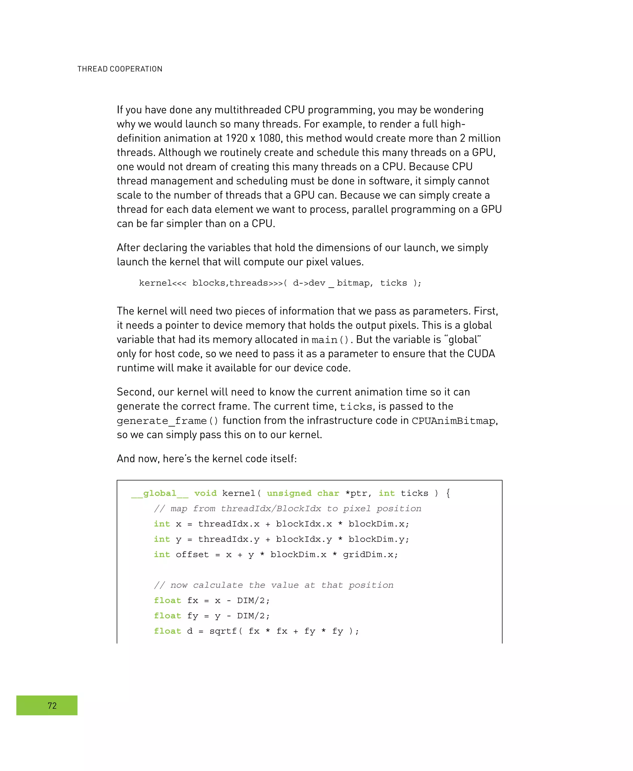 ooperation
72
If you have done any multithreaded CPU programming, you may be wondering
why we would launch so many threads. For example, to render a full high-
definition animation at 1920 x 1080, this method would create more than 2 million
threads. Although we routinely create and schedule this many threads on a GPU,
one would not dream of creating this many threads on a CPU. Because CPU
thread management and scheduling must be done in software, it simply cannot
scale to the number of threads that a GPU can. Because we can simply create a
thread for each data element we want to process, parallel programming on a GPU
can be far simpler than on a CPU.
After declaring the variables that hold the dimensions of our launch, we simply
launch the kernel that will compute our pixel values.
kernel<<< blocks,threads>>>( d->dev _ bitmap, ticks );
The kernel will need two pieces of information that we pass as parameters. First,
it needs a pointer to device memory that holds the output pixels. This is a global
variable that had its memory allocated in main(). But the variable is “global”
only for host code, so we need to pass it as a parameter to ensure that the CUDA
runtime will make it available for our device code.
Second, our kernel will need to know the current animation time so it can
generate the correct frame. The current time, ticks, is passed to the
generate_frame() function from the infrastructure code in CPUAnimBitmap,
so we can simply pass this on to our kernel.
And now, here’s the kernel code itself:
__global__ void kernel( unsigned char *ptr, int ticks ) {
// map from threadIdx/BlockIdx to pixel position
int x = threadIdx.x + blockIdx.x * blockDim.x;
int y = threadIdx.y + blockIdx.y * blockDim.y;
int offset = x + y * blockDim.x * gridDim.x;
// now calculate the value at that position
float fx = x - DIM/2;
float fy = y - DIM/2;
float d = sqrtf( fx * fx + fy * fy );
 