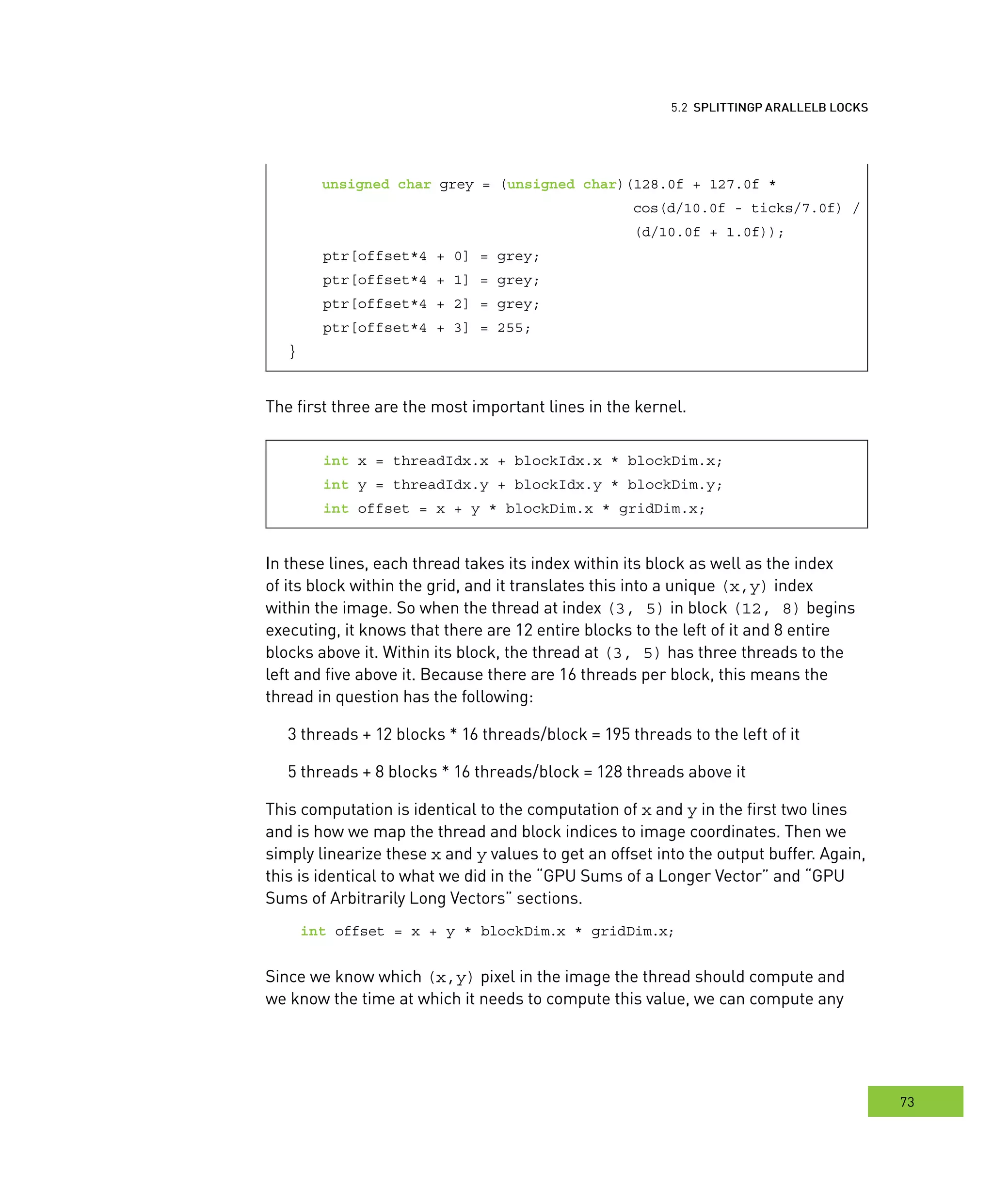 locks
73
arallel BBB locks
unsigned char grey = (unsigned char)(128.0f + 127.0f *
cos(d/10.0f - ticks/7.0f) /
(d/10.0f + 1.0f));
ptr[offset*4 + 0] = grey;
ptr[offset*4 + 1] = grey;
ptr[offset*4 + 2] = grey;
ptr[offset*4 + 3] = 255;
}
The first three are the most important lines in the kernel.
int x = threadIdx.x + blockIdx.x * blockDim.x;
int y = threadIdx.y + blockIdx.y * blockDim.y;
int offset = x + y * blockDim.x * gridDim.x;
In these lines, each thread takes its index within its block as well as the index
of its block within the grid, and it translates this into a unique (x,y) index
within the image. So when the thread at index (3, 5) in block (12, 8) begins
executing, it knows that there are 12 entire blocks to the left of it and 8 entire
blocks above it. Within its block, the thread at (3, 5) has three threads to the
left and five above it. Because there are 16 threads per block, this means the
thread in question has the following:
3 threads + 12 blocks * 16 threads/block = 195 threads to the left of it
5 threads + 8 blocks * 16 threads/block = 128 threads above it
This computation is identical to the computation of x and y in the first two lines
and is how we map the thread and block indices to image coordinates. Then we
simply linearize these x and y values to get an offset into the output buffer. Again,
this is identical to what we did in the “GPU Sums of a Longer Vector” and “GPU
Sums of Arbitrarily Long Vectors” sections.
int offset = x + y * blockDim.x * gridDim.x;
Since we know which (x,y) pixel in the image the thread should compute and
we know the time at which it needs to compute this value, we can compute any
 