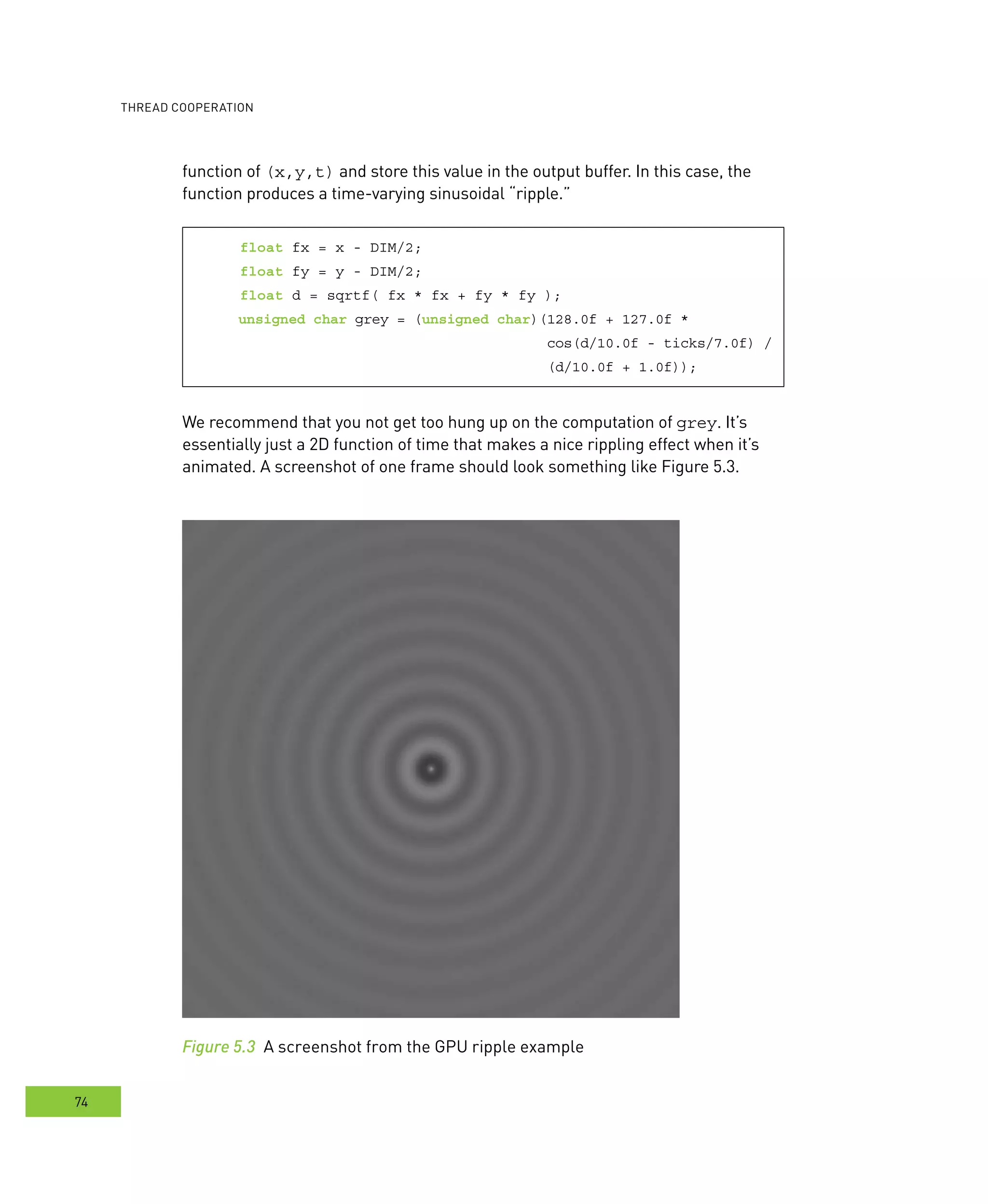 ooperation
74
function of (x,y,t) and store this value in the output buffer. In this case, the
function produces a time-varying sinusoidal “ripple.”
float fx = x - DIM/2;
float fy = y - DIM/2;
float d = sqrtf( fx * fx + fy * fy );
unsigned char grey = (unsigned char)(128.0f + 127.0f *
cos(d/10.0f - ticks/7.0f) /
(d/10.0f + 1.0f));
We recommend that you not get too hung up on the computation of grey. It’s
essentially just a 2D function of time that makes a nice rippling effect when it’s
animated. A screenshot of one frame should look something like Figure 5.3.
Figure 5.3 A screenshot from the GPU ripple example
 