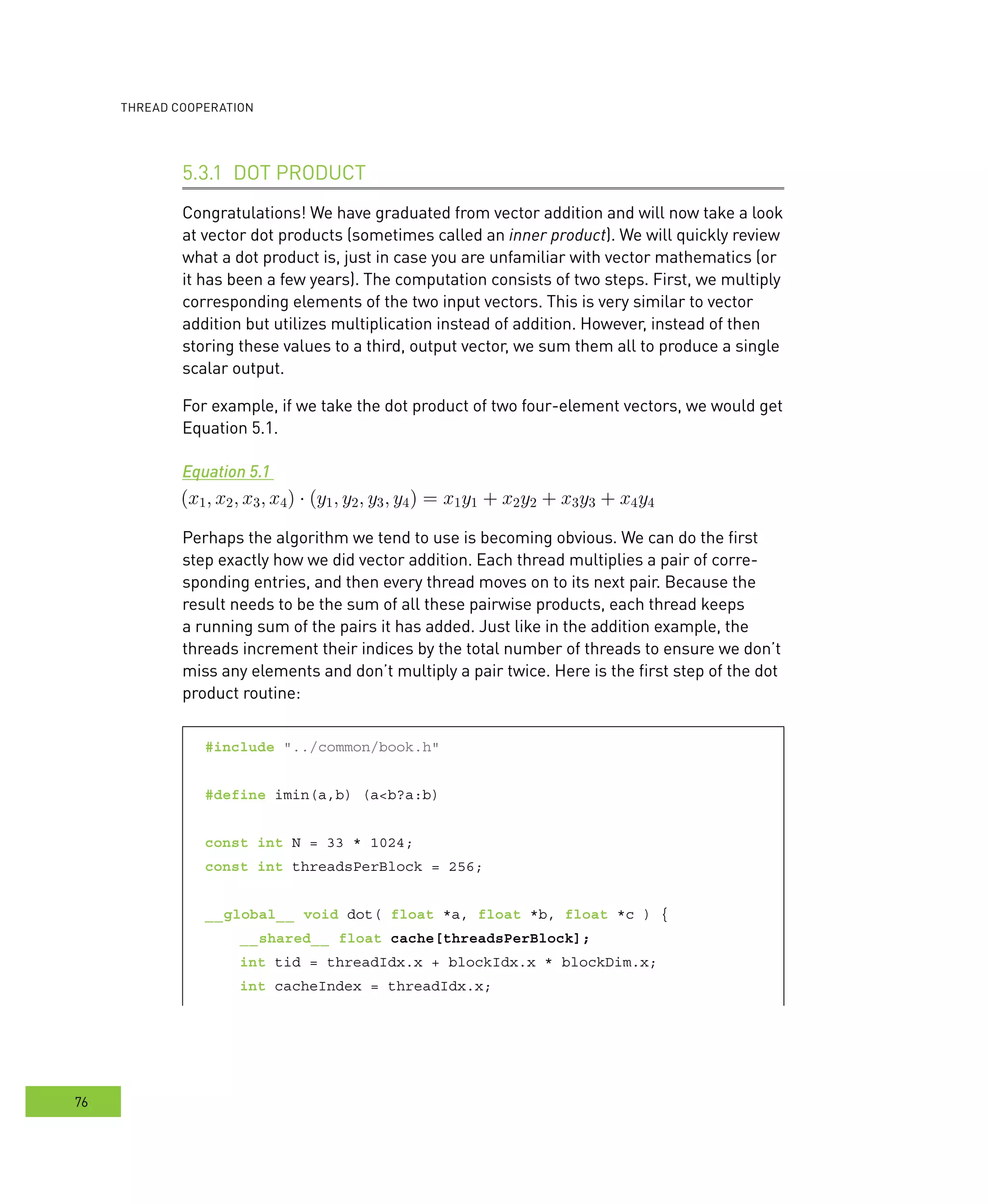 ooperation
76
dot Product5.3.1
Congratulations! We have graduated from vector addition and will now take a look
at vector dot products (sometimes called an inner product). We will quickly review
what a dot product is, just in case you are unfamiliar with vector mathematics (or
it has been a few years). The computation consists of two steps. First, we multiply
corresponding elements of the two input vectors. This is very similar to vector
addition but utilizes multiplication instead of addition. However, instead of then
storing these values to a third, output vector, we sum them all to produce a single
scalar output.
For example, if we take the dot product of two four-element vectors, we would get
Equation 5.1.
Equation 5.1
Perhaps the algorithm we tend to use is becoming obvious. We can do the first
step exactly how we did vector addition. Each thread multiplies a pair of corre-
sponding entries, and then every thread moves on to its next pair. Because the
result needs to be the sum of all these pairwise products, each thread keeps
a running sum of the pairs it has added. Just like in the addition example, the
threads increment their indices by the total number of threads to ensure we don’t
miss any elements and don’t multiply a pair twice. Here is the first step of the dot
product routine:
#include "../common/book.h"
#define imin(a,b) (a<b?a:b)
const int N = 33 * 1024;
const int threadsPerBlock = 256;
__global__ void dot( float *a, float *b, float *c ) {
__shared__ float cache[threadsPerBlock];
int tid = threadIdx.x + blockIdx.x * blockDim.x;
int cacheIndex = threadIdx.x;
 
