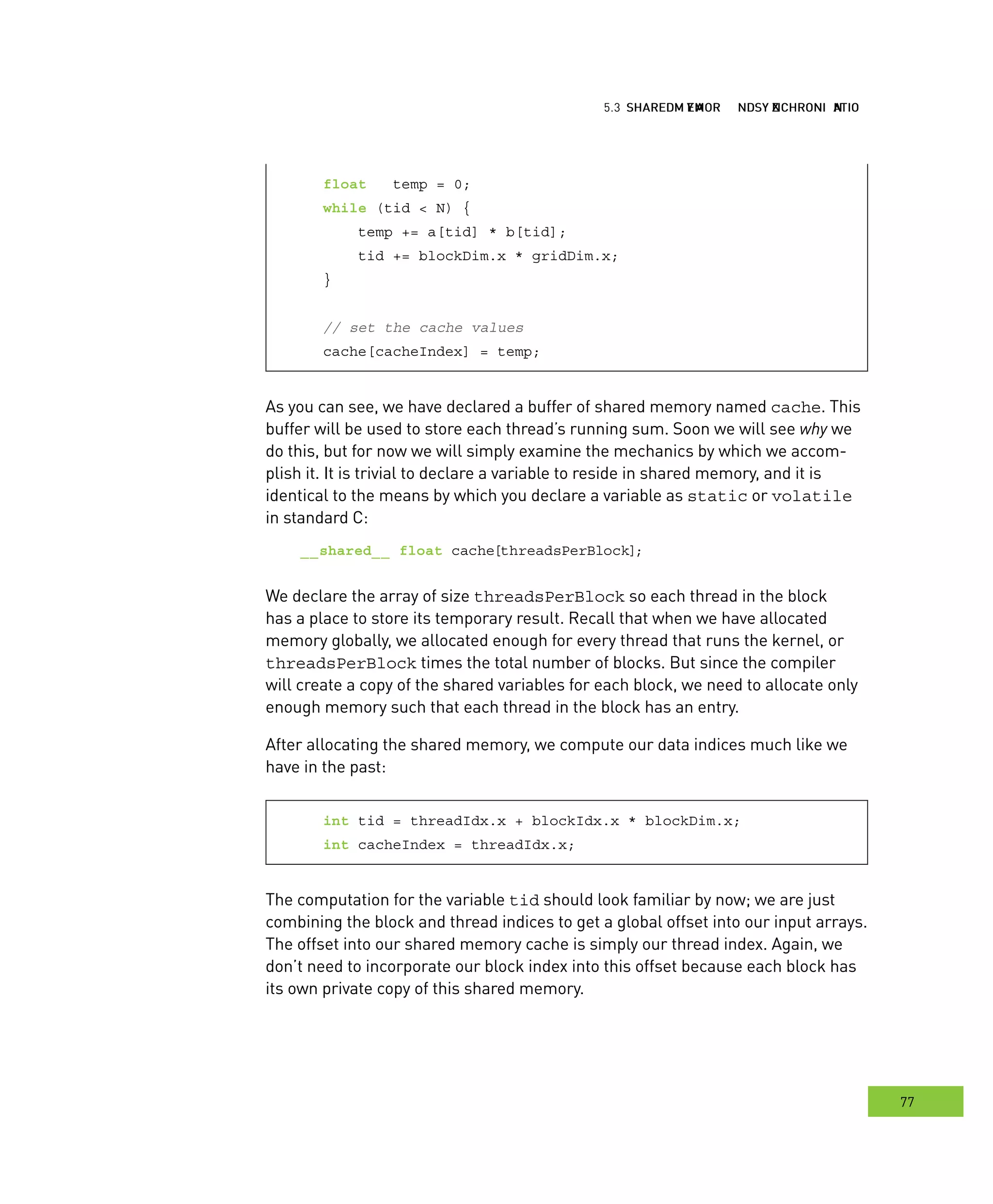 hared MMM and ynchronization
77
emory ynchronization
float temp = 0;
while (tid < N) {
temp += a[tid] * b[tid];
tid += blockDim.x * gridDim.x;
}
// set the cache values
cache[cacheIndex] = temp;
As you can see, we have declared a buffer of shared memory named cache. This
buffer will be used to store each thread’s running sum. Soon we will see why we
do this, but for now we will simply examine the mechanics by which we accom-
plish it. It is trivial to declare a variable to reside in shared memory, and it is
identical to the means by which you declare a variable as static or volatile
in standard C:
__shared__ float cache[threadsPerBlock];
We declare the array of size threadsPerBlock so each thread in the block
has a place to store its temporary result. Recall that when we have allocated
memory globally, we allocated enough for every thread that runs the kernel, or
threadsPerBlock times the total number of blocks. But since the compiler
will create a copy of the shared variables for each block, we need to allocate only
enough memory such that each thread in the block has an entry.
After allocating the shared memory, we compute our data indices much like we
have in the past:
int tid = threadIdx.x + blockIdx.x * blockDim.x;
int cacheIndex = threadIdx.x;
The computation for the variable tid should look familiar by now; we are just
combining the block and thread indices to get a global offset into our input arrays.
The offset into our shared memory cache is simply our thread index. Again, we
don’t need to incorporate our block index into this offset because each block has
its own private copy of this shared memory.
 
