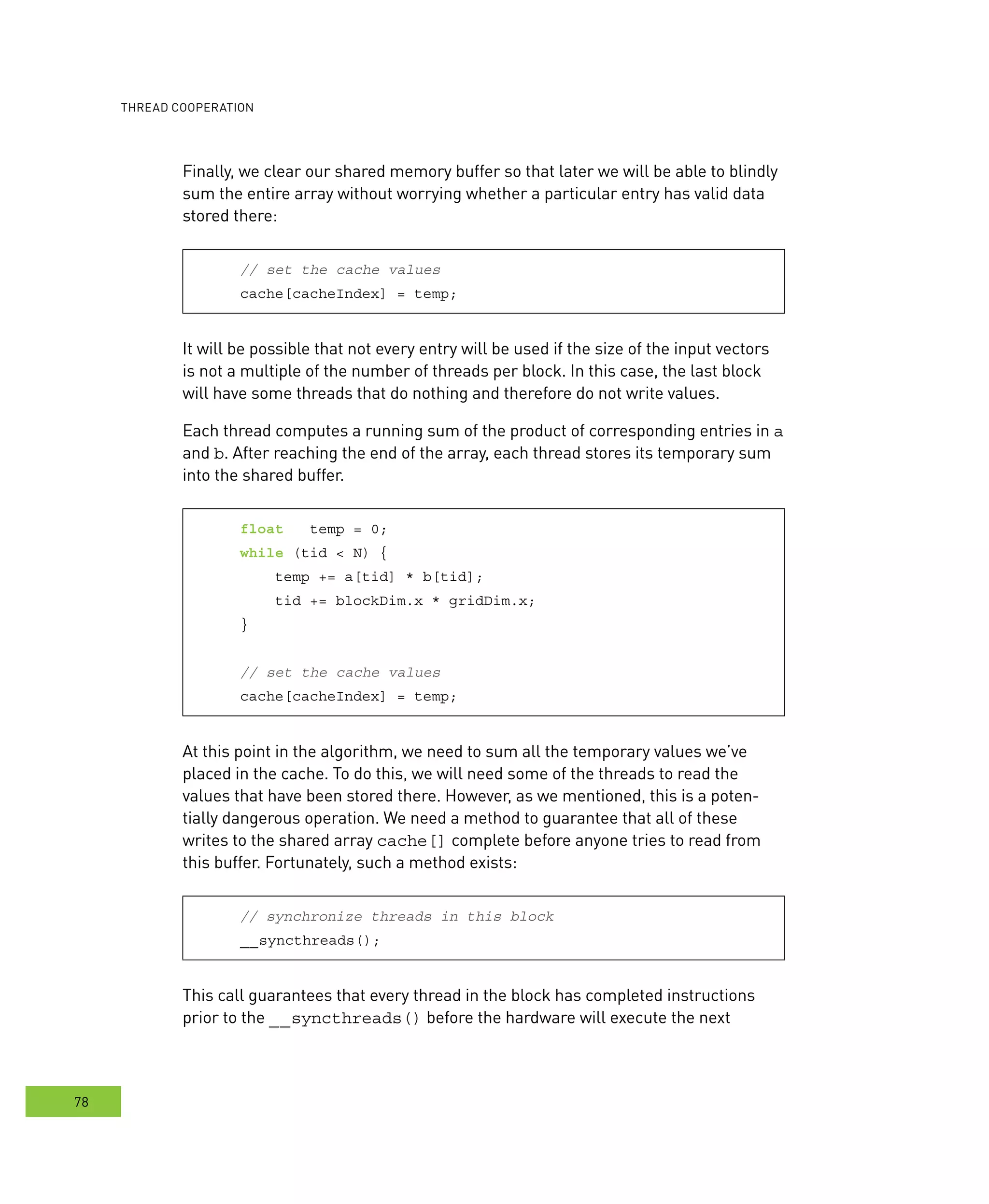 ooperation
78
Finally, we clear our shared memory buffer so that later we will be able to blindly
sum the entire array without worrying whether a particular entry has valid data
stored there:
// set the cache values
cache[cacheIndex] = temp;
It will be possible that not every entry will be used if the size of the input vectors
is not a multiple of the number of threads per block. In this case, the last block
will have some threads that do nothing and therefore do not write values.
Each thread computes a running sum of the product of corresponding entries in a
and b. After reaching the end of the array, each thread stores its temporary sum
into the shared buffer.
float temp = 0;
while (tid < N) {
temp += a[tid] * b[tid];
tid += blockDim.x * gridDim.x;
}
// set the cache values
cache[cacheIndex] = temp;
At this point in the algorithm, we need to sum all the temporary values we’ve
placed in the cache. To do this, we will need some of the threads to read the
values that have been stored there. However, as we mentioned, this is a poten-
tially dangerous operation. We need a method to guarantee that all of these
writes to the shared array cache[] complete before anyone tries to read from
this buffer. Fortunately, such a method exists:
// synchronize threads in this block
__syncthreads();
This call guarantees that every thread in the block has completed instructions
prior to the __syncthreads() before the hardware will execute the next
 