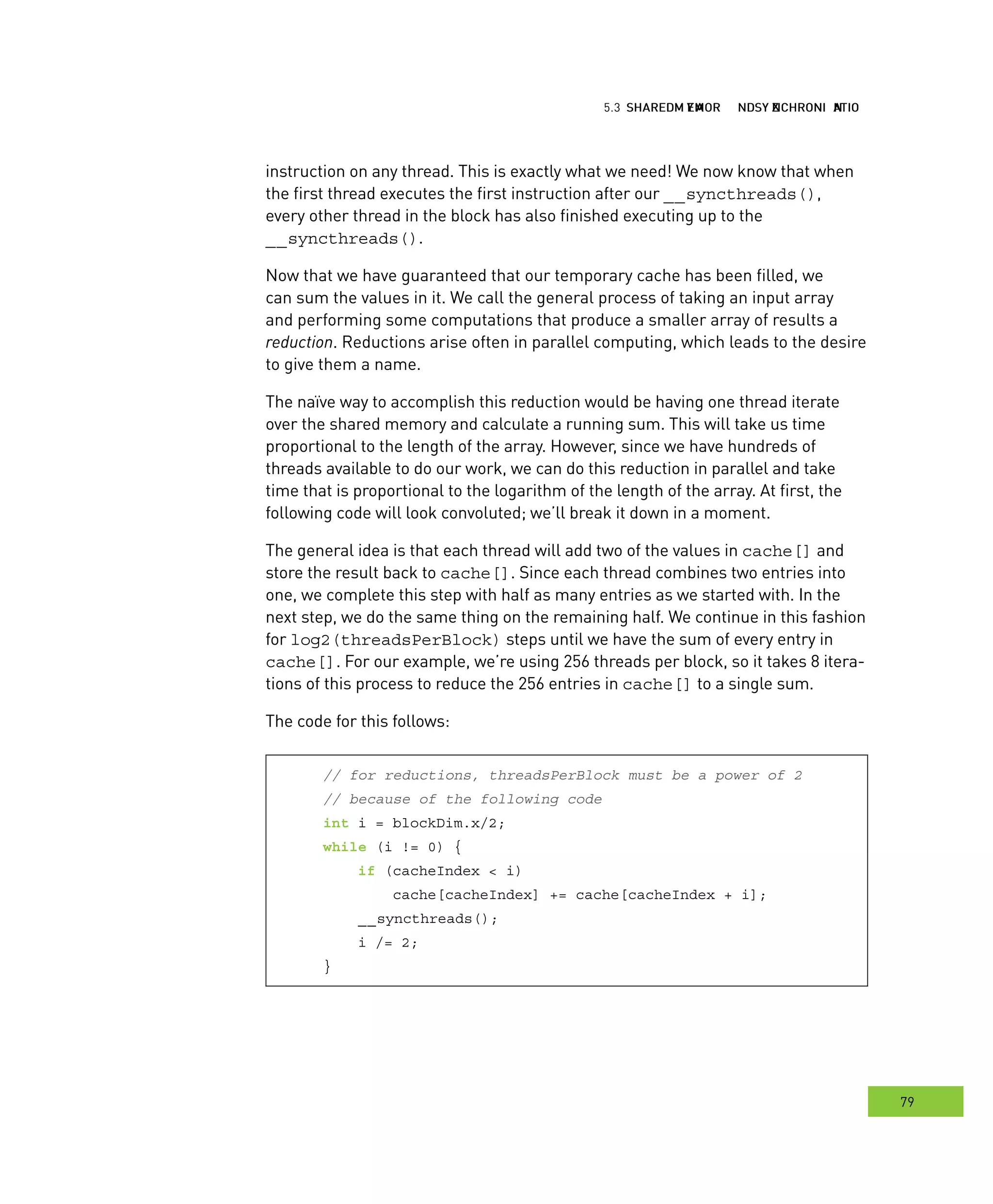hared MMM and ynchronization
79
emory ynchronization
instruction on any thread. This is exactly what we need! We now know that when
the first thread executes the first instruction after our __syncthreads(),
every other thread in the block has also finished executing up to the
__syncthreads().
Now that we have guaranteed that our temporary cache has been filled, we
can sum the values in it. We call the general process of taking an input array
and performing some computations that produce a smaller array of results a
reduction. Reductions arise often in parallel computing, which leads to the desire
to give them a name.
The naïve way to accomplish this reduction would be having one thread iterate
over the shared memory and calculate a running sum. This will take us time
proportional to the length of the array. However, since we have hundreds of
threads available to do our work, we can do this reduction in parallel and take
time that is proportional to the logarithm of the length of the array. At first, the
following code will look convoluted; we’ll break it down in a moment.
The general idea is that each thread will add two of the values in cache[] and
store the result back to cache[]. Since each thread combines two entries into
one, we complete this step with half as many entries as we started with. In the
next step, we do the same thing on the remaining half. We continue in this fashion
for log2(threadsPerBlock) steps until we have the sum of every entry in
cache[]. For our example, we’re using 256 threads per block, so it takes 8 itera-
tions of this process to reduce the 256 entries in cache[] to a single sum.
The code for this follows:
// for reductions, threadsPerBlock must be a power of 2
// because of the following code
int i = blockDim.x/2;
while (i != 0) {
if (cacheIndex < i)
cache[cacheIndex] += cache[cacheIndex + i];
__syncthreads();
i /= 2;
}
 
