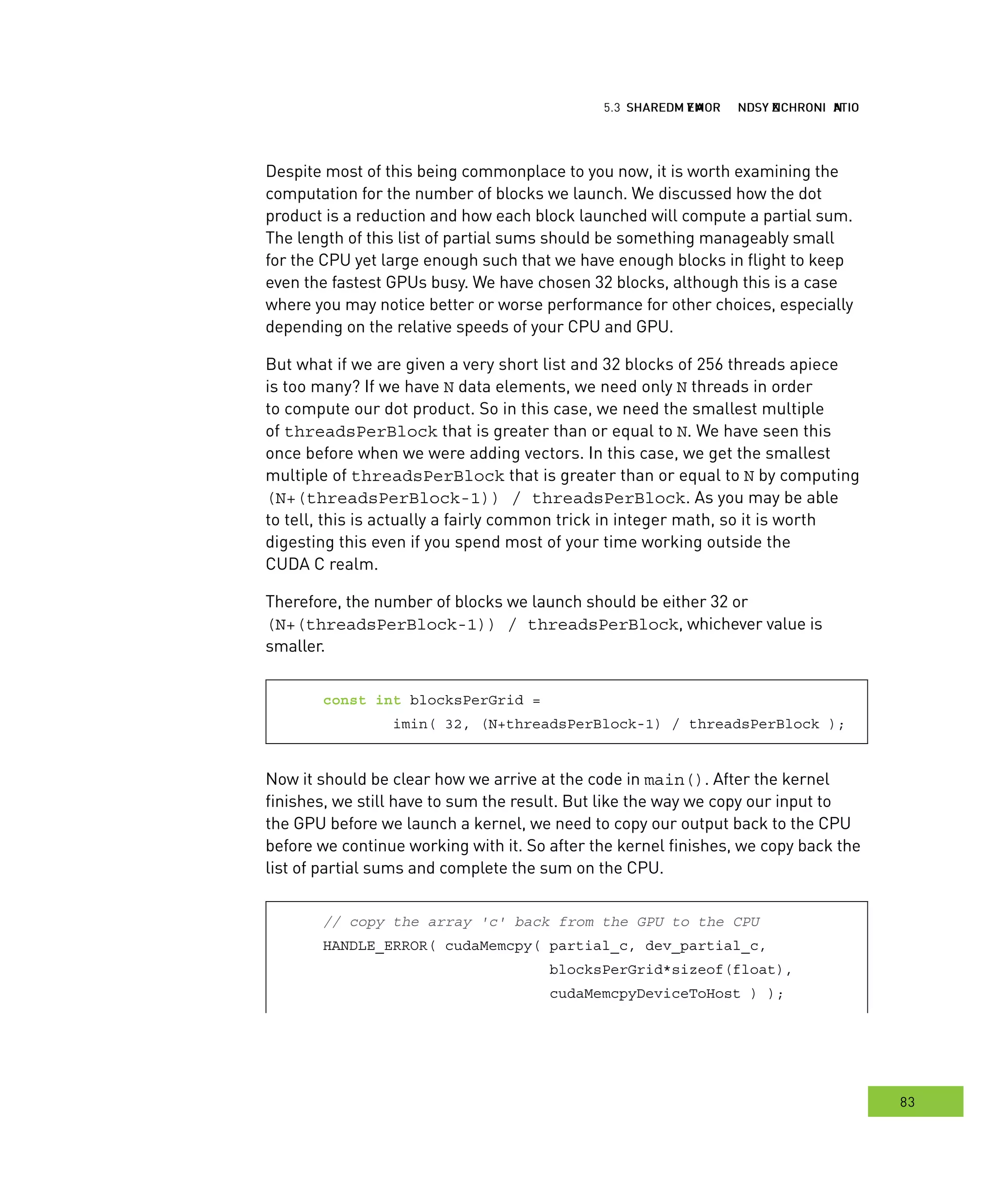 hared MMM and ynchronization
83
emory ynchronization
Despite most of this being commonplace to you now, it is worth examining the
computation for the number of blocks we launch. We discussed how the dot
product is a reduction and how each block launched will compute a partial sum.
The length of this list of partial sums should be something manageably small
for the CPU yet large enough such that we have enough blocks in flight to keep
even the fastest GPUs busy. We have chosen 32 blocks, although this is a case
where you may notice better or worse performance for other choices, especially
depending on the relative speeds of your CPU and GPU.
But what if we are given a very short list and 32 blocks of 256 threads apiece
is too many? If we have N data elements, we need only N threads in order
to compute our dot product. So in this case, we need the smallest multiple
of threadsPerBlock that is greater than or equal to N. We have seen this
once before when we were adding vectors. In this case, we get the smallest
multiple of threadsPerBlock that is greater than or equal to N by computing
(N+(threadsPerBlock-1)) / threadsPerBlock. As you may be able
to tell, this is actually a fairly common trick in integer math, so it is worth
digesting this even if you spend most of your time working outside the
CUDA C realm.
Therefore, the number of blocks we launch should be either 32 or
(N+(threadsPerBlock-1)) / threadsPerBlock, whichever value is
smaller.
const int blocksPerGrid =
imin( 32, (N+threadsPerBlock-1) / threadsPerBlock );
Now it should be clear how we arrive at the code in main(). After the kernel
finishes, we still have to sum the result. But like the way we copy our input to
the GPU before we launch a kernel, we need to copy our output back to the CPU
before we continue working with it. So after the kernel finishes, we copy back the
list of partial sums and complete the sum on the CPU.
// copy the array 'c' back from the GPU to the CPU
HANDLE_ERROR( cudaMemcpy( partial_c, dev_partial_c,
blocksPerGrid*sizeof(float),
cudaMemcpyDeviceToHost ) );
 
