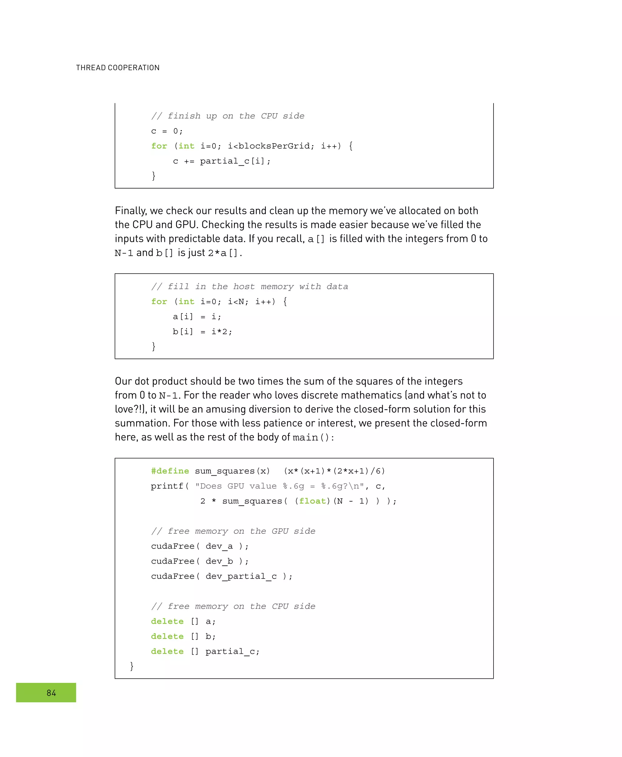 ooperation
84
// finish up on the CPU side
c = 0;
for (int i=0; i<blocksPerGrid; i++) {
c += partial_c[i];
}
Finally, we check our results and clean up the memory we’ve allocated on both
the CPU and GPU. Checking the results is made easier because we’ve filled the
inputs with predictable data. If you recall, a[] is filled with the integers from 0 to
N-1 and b[] is just 2*a[].
// fill in the host memory with data
for (int i=0; i<N; i++) {
a[i] = i;
b[i] = i*2;
}
Our dot product should be two times the sum of the squares of the integers
from 0 to N-1. For the reader who loves discrete mathematics (and what’s not to
love?!), it will be an amusing diversion to derive the closed-form solution for this
summation. For those with less patience or interest, we present the closed-form
here, as well as the rest of the body of main():
#define sum_squares(x) (x*(x+1)*(2*x+1)/6)
printf( "Does GPU value %.6g = %.6g?n", c,
2 * sum_squares( (float)(N - 1) ) );
// free memory on the GPU side
cudaFree( dev_a );
cudaFree( dev_b );
cudaFree( dev_partial_c );
// free memory on the CPU side
delete [] a;
delete [] b;
delete [] partial_c;
}
 
