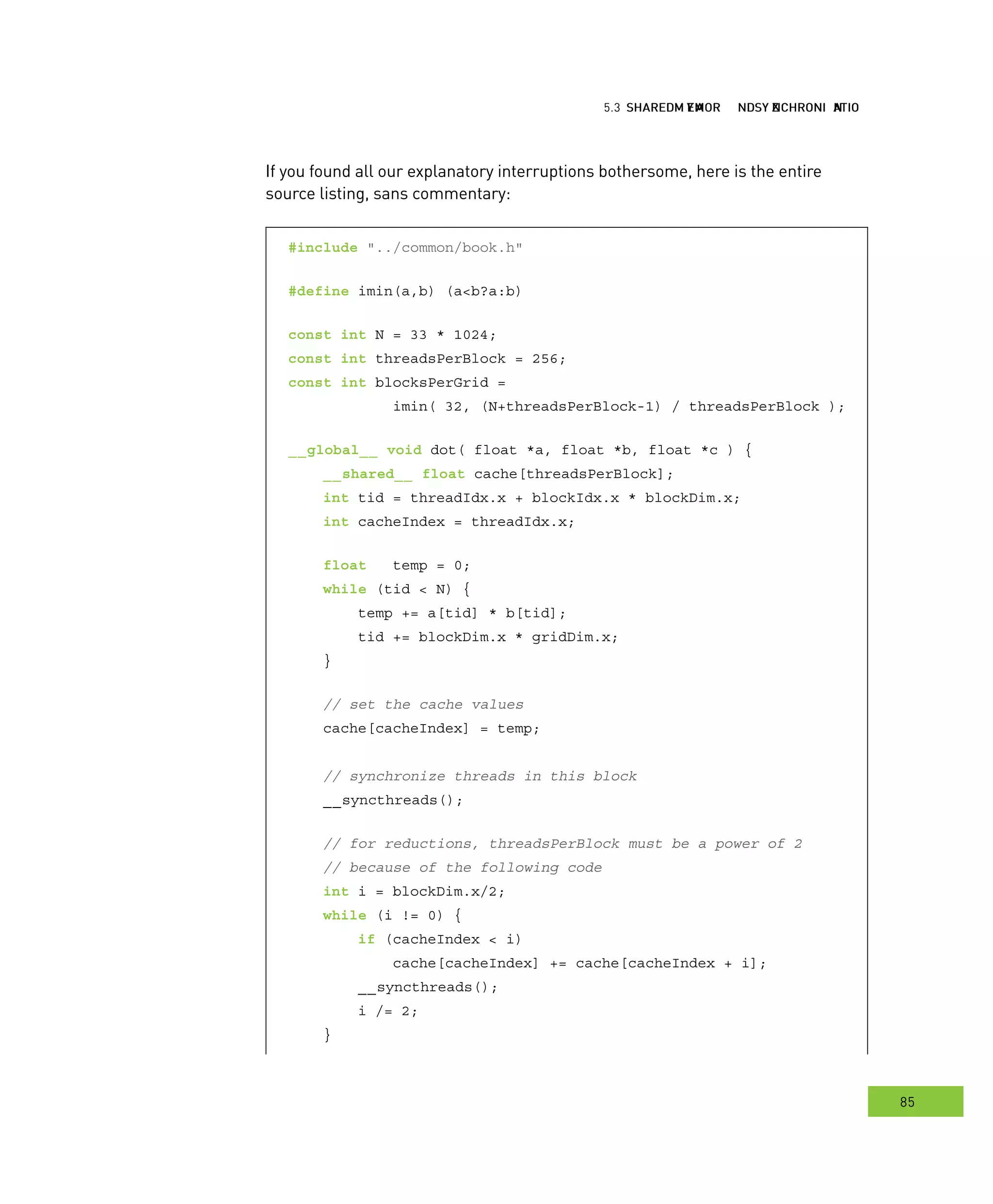 hared MMM and ynchronization
85
emory ynchronization
If you found all our explanatory interruptions bothersome, here is the entire
source listing, sans commentary:
#include "../common/book.h"
#define imin(a,b) (a<b?a:b)
const int N = 33 * 1024;
const int threadsPerBlock = 256;
const int blocksPerGrid =
imin( 32, (N+threadsPerBlock-1) / threadsPerBlock );
__global__ void dot( float *a, float *b, float *c ) {
__shared__ float cache[threadsPerBlock];
int tid = threadIdx.x + blockIdx.x * blockDim.x;
int cacheIndex = threadIdx.x;
float temp = 0;
while (tid < N) {
temp += a[tid] * b[tid];
tid += blockDim.x * gridDim.x;
}
// set the cache values
cache[cacheIndex] = temp;
// synchronize threads in this block
__syncthreads();
// for reductions, threadsPerBlock must be a power of 2
// because of the following code
int i = blockDim.x/2;
while (i != 0) {
if (cacheIndex < i)
cache[cacheIndex] += cache[cacheIndex + i];
__syncthreads();
i /= 2;
}
 