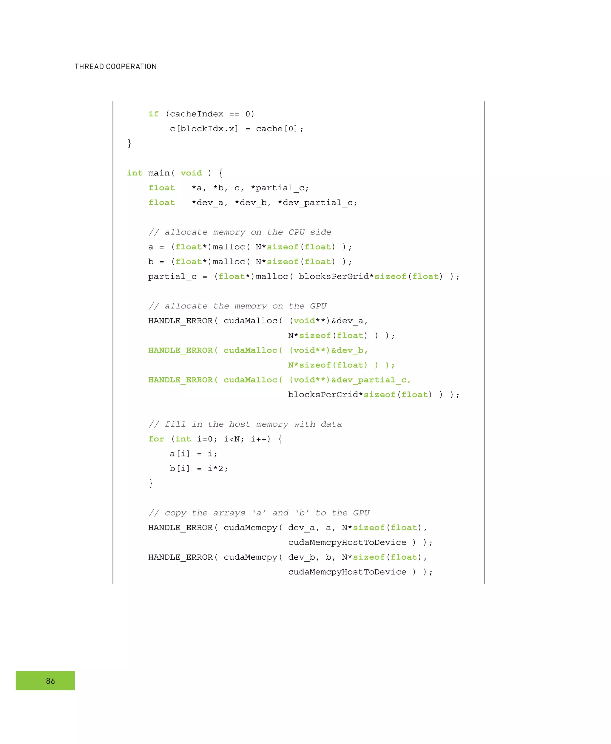 ooperation
86
if (cacheIndex == 0)
c[blockIdx.x] = cache[0];
}
int main( void ) {
float *a, *b, c, *partial_c;
float *dev_a, *dev_b, *dev_partial_c;
// allocate memory on the CPU side
a = (float*)malloc( N*sizeof(float) );
b = (float*)malloc( N*sizeof(float) );
partial_c = (float*)malloc( blocksPerGrid*sizeof(float) );
// allocate the memory on the GPU
HANDLE_ERROR( cudaMalloc( (void**)&dev_a,
N*sizeof(float) ) );
HANDLE_ERROR( cudaMalloc( (void**)&dev_b,
N*sizeof(float) ) );
HANDLE_ERROR( cudaMalloc( (void**)&dev_partial_c,
blocksPerGrid*sizeof(float) ) );
// fill in the host memory with data
for (int i=0; i<N; i++) {
a[i] = i;
b[i] = i*2;
}
// copy the arrays ‘a’ and ‘b’ to the GPU
HANDLE_ERROR( cudaMemcpy( dev_a, a, N*sizeof(float),
cudaMemcpyHostToDevice ) );
HANDLE_ERROR( cudaMemcpy( dev_b, b, N*sizeof(float),
cudaMemcpyHostToDevice ) );
 
