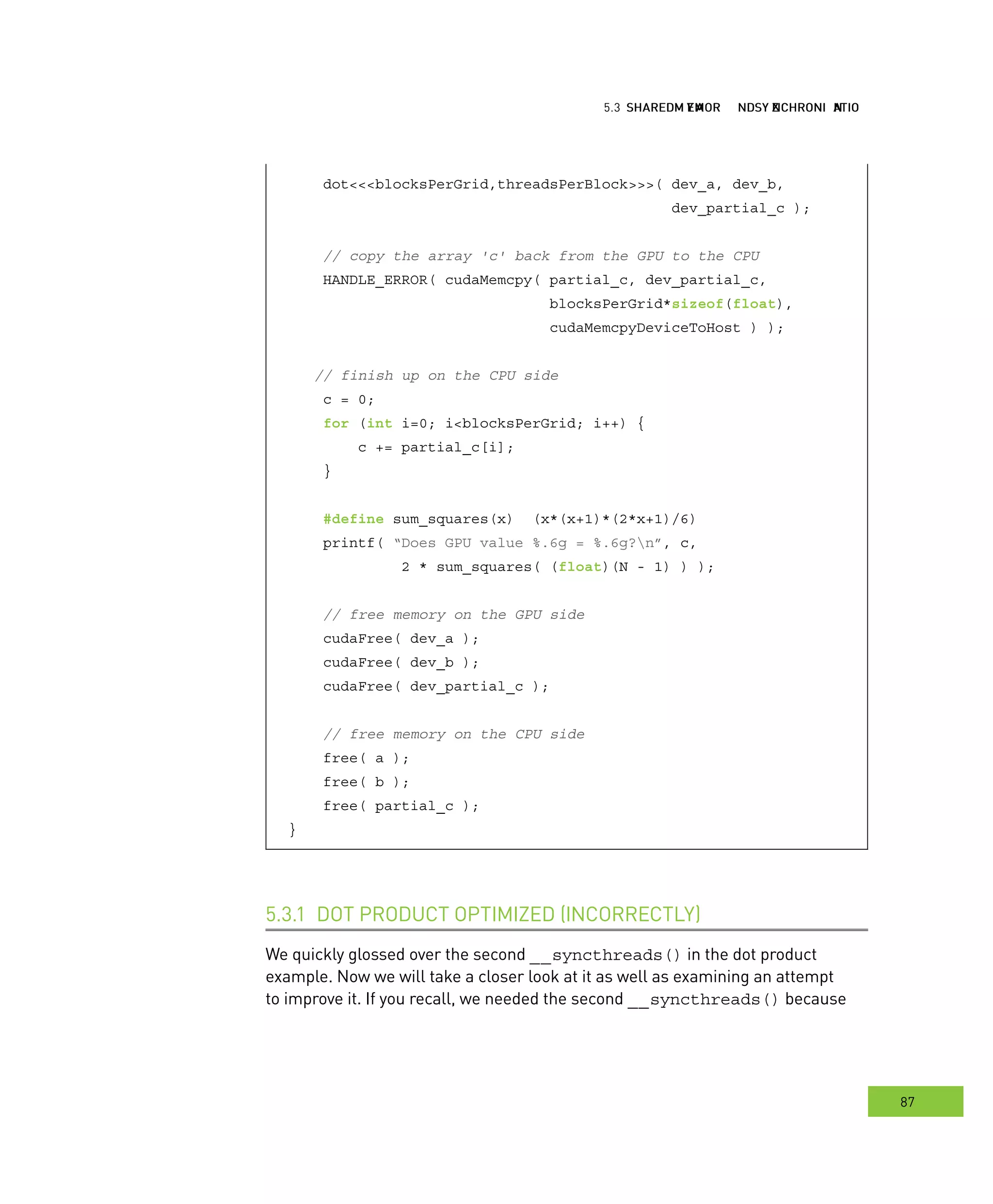hared MMM and ynchronization
87
emory ynchronization
dot<<<blocksPerGrid,threadsPerBlock>>>( dev_a, dev_b,
dev_partial_c );
// copy the array 'c' back from the GPU to the CPU
HANDLE_ERROR( cudaMemcpy( partial_c, dev_partial_c,
blocksPerGrid*sizeof(float),
cudaMemcpyDeviceToHost ) );
// finish up on the CPU side
c = 0;
for (int i=0; i<blocksPerGrid; i++) {
c += partial_c[i];
}
#define sum_squares(x) (x*(x+1)*(2*x+1)/6)
printf( “Does GPU value %.6g = %.6g?n”, c,
2 * sum_squares( (float)(N - 1) ) );
// free memory on the GPU side
cudaFree( dev_a );
cudaFree( dev_b );
cudaFree( dev_partial_c );
// free memory on the CPU side
free( a );
free( b );
free( partial_c );
}
DOT PRODUCT OPTIMIZED (INCORRECTLY)5.3.1
We quickly glossed over the second __syncthreads() in the dot product
example. Now we will take a closer look at it as well as examining an attempt
to improve it. If you recall, we needed the second __syncthreads() because
 