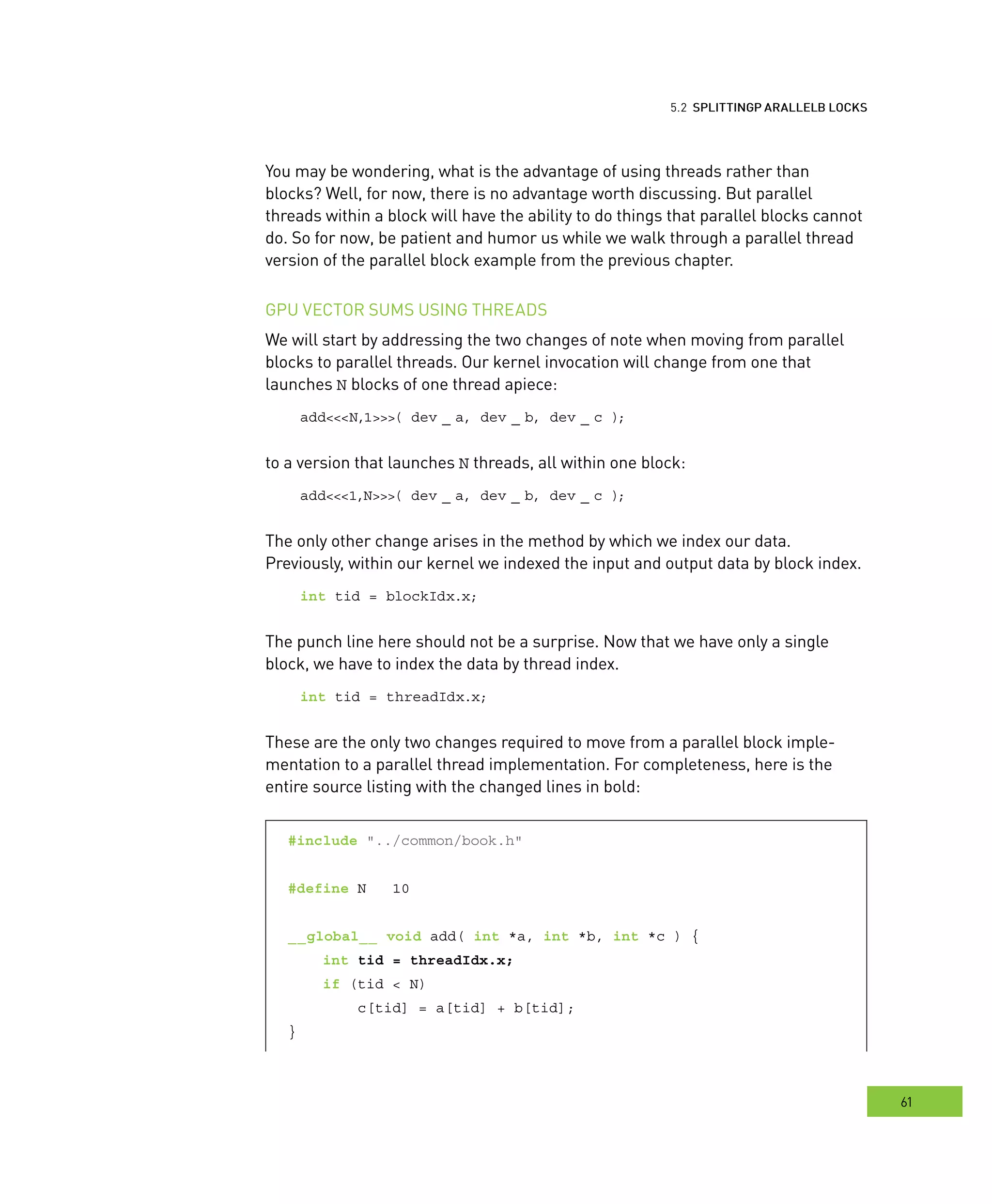 locks
61
arallel BBB locks
You may be wondering, what is the advantage of using threads rather than
blocks? Well, for now, there is no advantage worth discussing. But parallel
threads within a block will have the ability to do things that parallel blocks cannot
do. So for now, be patient and humor us while we walk through a parallel thread
version of the parallel block example from the previous chapter.
GPU VECTOR SUMS USING THREADS
We will start by addressing the two changes of note when moving from parallel
blocks to parallel threads. Our kernel invocation will change from one that
launches N blocks of one thread apiece:
add<<<N,1>>>( dev _ a, dev _ b, dev _ c );
to a version that launches N threads, all within one block:
add<<<1,N>>>( dev _ a, dev _ b, dev _ c );
The only other change arises in the method by which we index our data.
Previously, within our kernel we indexed the input and output data by block index.
int tid = blockIdx.x;
The punch line here should not be a surprise. Now that we have only a single
block, we have to index the data by thread index.
int tid = threadIdx.x;
These are the only two changes required to move from a parallel block imple-
mentation to a parallel thread implementation. For completeness, here is the
entire source listing with the changed lines in bold:
#include "../common/book.h"
#define N 10
__global__ void add( int *a, int *b, int *c ) {
int tid = threadIdx.x;
if (tid < N)
c[tid] = a[tid] + b[tid];
}
 