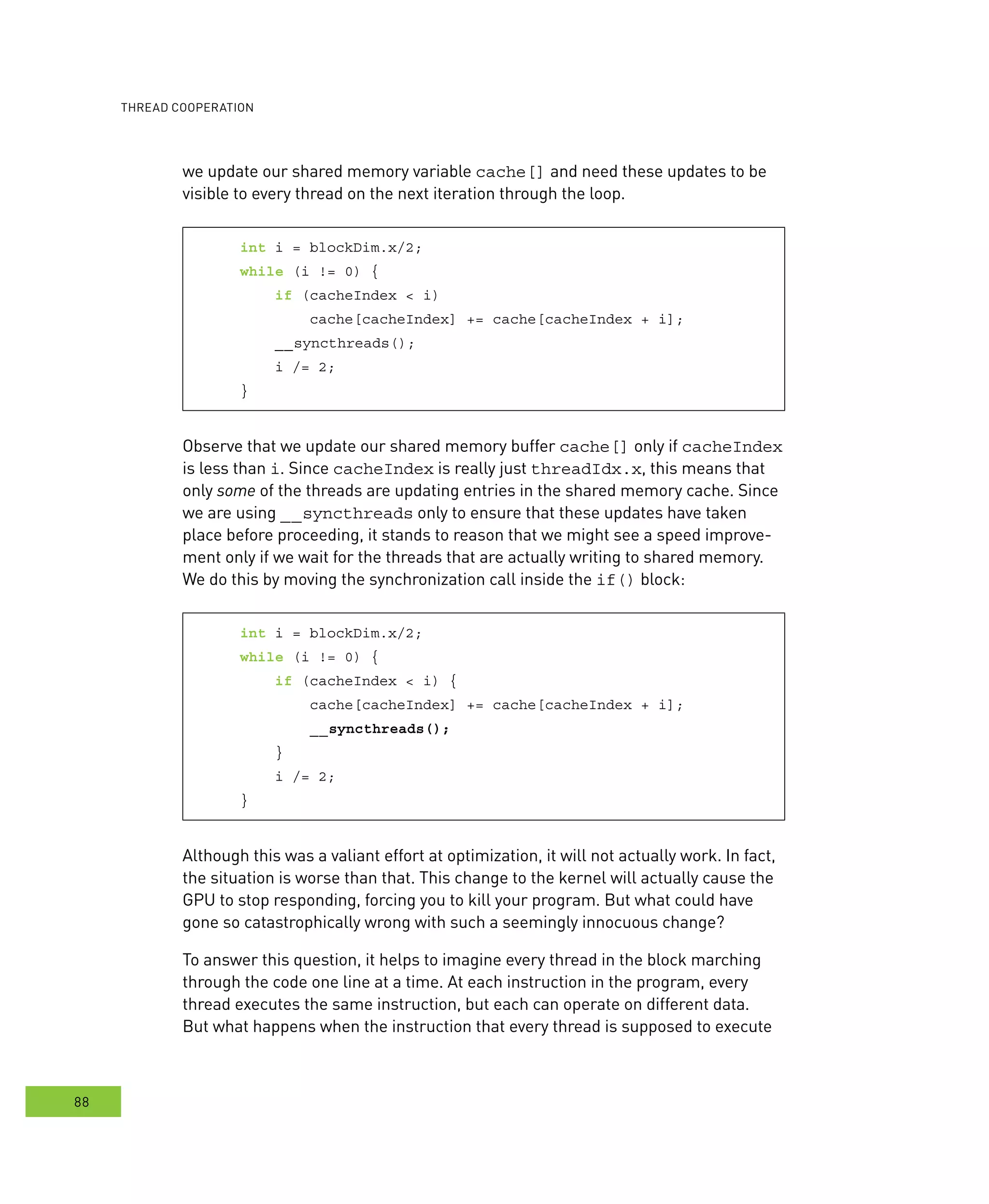 ooperation
88
we update our shared memory variable cache[] and need these updates to be
visible to every thread on the next iteration through the loop.
int i = blockDim.x/2;
while (i != 0) {
if (cacheIndex < i)
cache[cacheIndex] += cache[cacheIndex + i];
__syncthreads();
i /= 2;
}
Observe that we update our shared memory buffer cache[] only if cacheIndex
is less than i. Since cacheIndex is really just threadIdx.x, this means that
only some of the threads are updating entries in the shared memory cache. Since
we are using __syncthreads only to ensure that these updates have taken
place before proceeding, it stands to reason that we might see a speed improve-
ment only if we wait for the threads that are actually writing to shared memory.
We do this by moving the synchronization call inside the if() block:
int i = blockDim.x/2;
while (i != 0) {
if (cacheIndex < i) {
cache[cacheIndex] += cache[cacheIndex + i];
__syncthreads();
}
i /= 2;
}
Although this was a valiant effort at optimization, it will not actually work. In fact,
the situation is worse than that. This change to the kernel will actually cause the
GPU to stop responding, forcing you to kill your program. But what could have
gone so catastrophically wrong with such a seemingly innocuous change?
To answer this question, it helps to imagine every thread in the block marching
through the code one line at a time. At each instruction in the program, every
thread executes the same instruction, but each can operate on different data.
But what happens when the instruction that every thread is supposed to execute
 