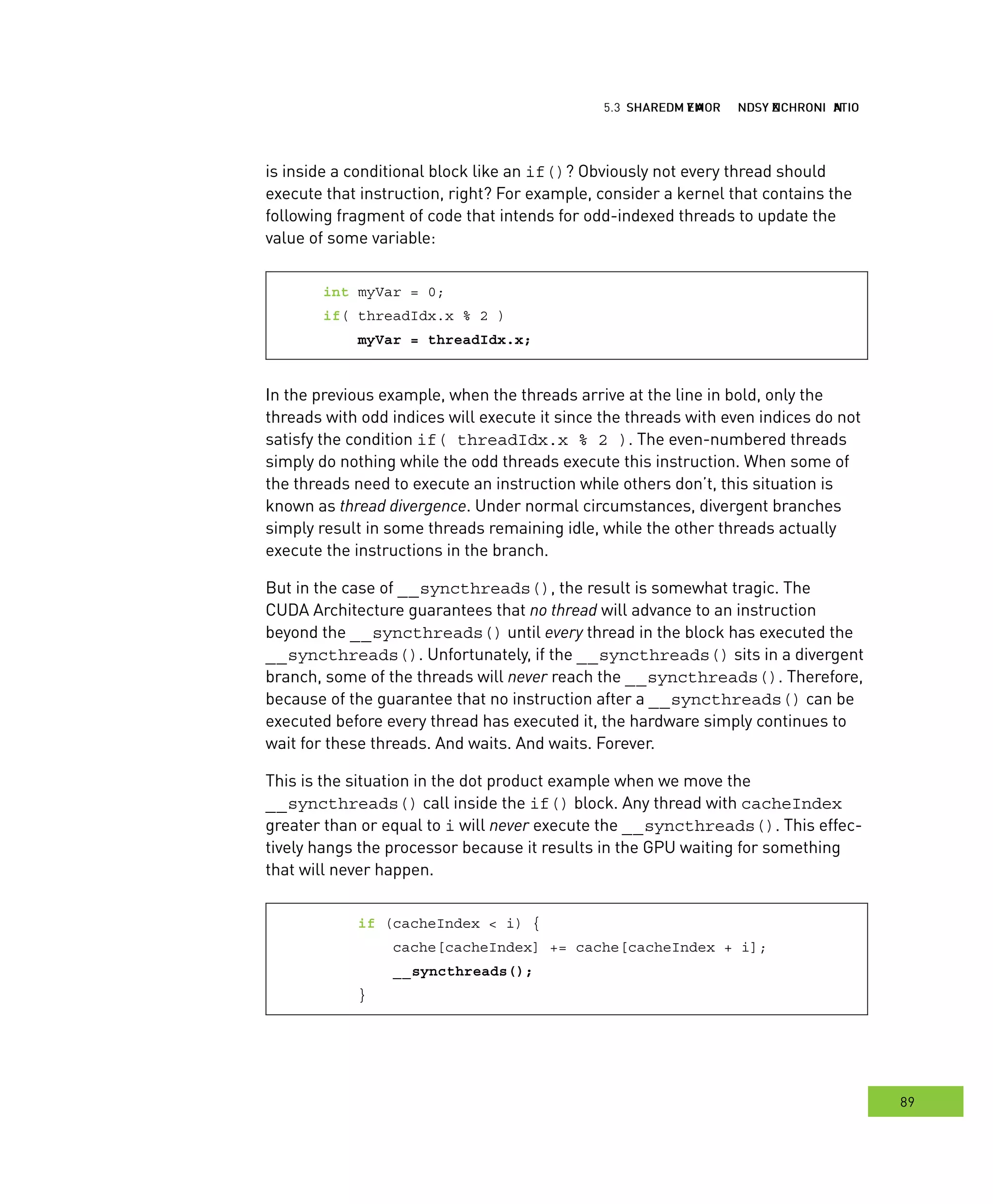 hared MMM and ynchronization
89
emory ynchronization
is inside a conditional block like an if()? Obviously not every thread should
execute that instruction, right? For example, consider a kernel that contains the
following fragment of code that intends for odd-indexed threads to update the
value of some variable:
int myVar = 0;
if( threadIdx.x % 2 )
myVar = threadIdx.x;
In the previous example, when the threads arrive at the line in bold, only the
threads with odd indices will execute it since the threads with even indices do not
satisfy the condition if( threadIdx.x % 2 ). The even-numbered threads
simply do nothing while the odd threads execute this instruction. When some of
the threads need to execute an instruction while others don’t, this situation is
known as thread divergence. Under normal circumstances, divergent branches
simply result in some threads remaining idle, while the other threads actually
execute the instructions in the branch.
But in the case of __syncthreads(), the result is somewhat tragic. The
CUDA Architecture guarantees that no thread will advance to an instruction
beyond the __syncthreads() until every thread in the block has executed the
__syncthreads(). Unfortunately, if the __syncthreads() sits in a divergent
branch, some of the threads will never reach the __syncthreads(). Therefore,
because of the guarantee that no instruction after a __syncthreads() can be
executed before every thread has executed it, the hardware simply continues to
wait for these threads. And waits. And waits. Forever.
This is the situation in the dot product example when we move the
__syncthreads() call inside the if() block. Any thread with cacheIndex
greater than or equal to i will never execute the __syncthreads(). This effec-
tively hangs the processor because it results in the GPU waiting for something
that will never happen.
if (cacheIndex < i) {
cache[cacheIndex] += cache[cacheIndex + i];
__syncthreads();
}
 