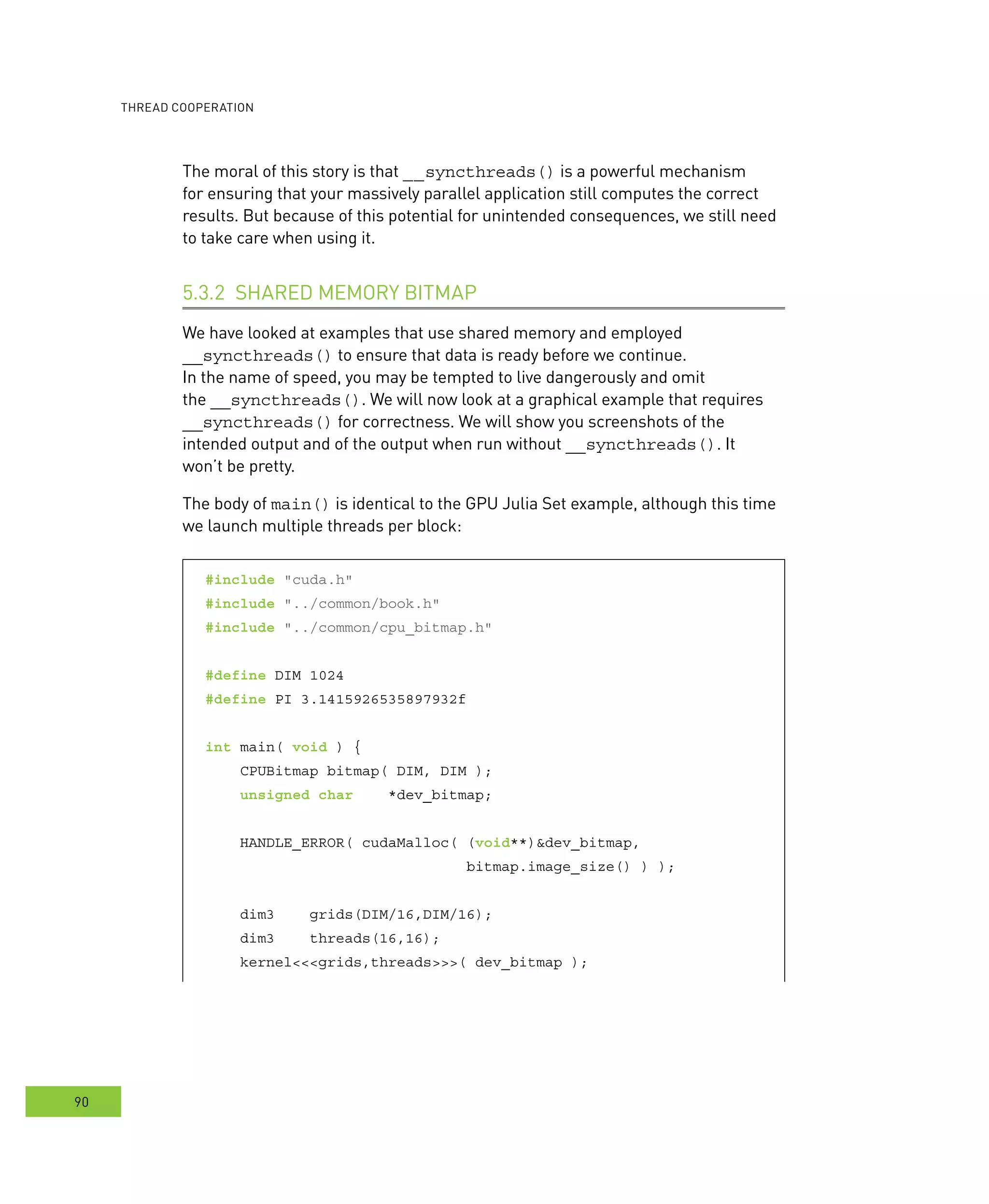 ooperation
90
The moral of this story is that __syncthreads() is a powerful mechanism
for ensuring that your massively parallel application still computes the correct
results. But because of this potential for unintended consequences, we still need
to take care when using it.
SHARED MEMORY BITMAP5.3.2
We have looked at examples that use shared memory and employed
__syncthreads() to ensure that data is ready before we continue.
In the name of speed, you may be tempted to live dangerously and omit
the __syncthreads(). We will now look at a graphical example that requires
__syncthreads() for correctness. We will show you screenshots of the
intended output and of the output when run without __syncthreads(). It
won’t be pretty.
The body of main() is identical to the GPU Julia Set example, although this time
we launch multiple threads per block:
#include "cuda.h"
#include "../common/book.h"
#include "../common/cpu_bitmap.h"
#define DIM 1024
#define PI 3.1415926535897932f
int main( void ) {
CPUBitmap bitmap( DIM, DIM );
unsigned char *dev_bitmap;
HANDLE_ERROR( cudaMalloc( (void**)&dev_bitmap,
bitmap.image_size() ) );
dim3 grids(DIM/16,DIM/16);
dim3 threads(16,16);
kernel<<<grids,threads>>>( dev_bitmap );
 