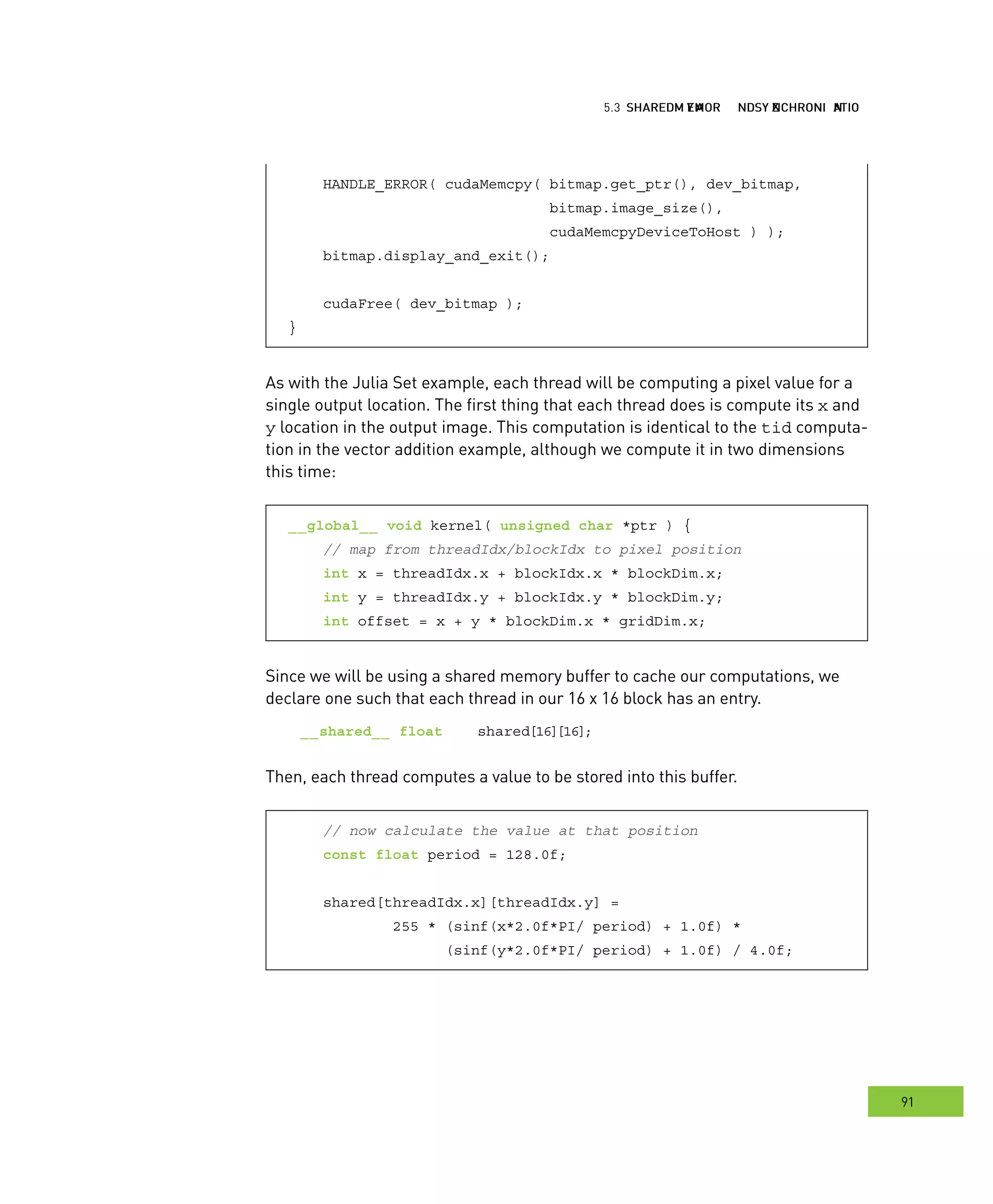 hared MMM and ynchronization
91
emory ynchronization
HANDLE_ERROR( cudaMemcpy( bitmap.get_ptr(), dev_bitmap,
bitmap.image_size(),
cudaMemcpyDeviceToHost ) );
bitmap.display_and_exit();
cudaFree( dev_bitmap );
}
As with the Julia Set example, each thread will be computing a pixel value for a
single output location. The first thing that each thread does is compute its x and
y location in the output image. This computation is identical to the tid computa-
tion in the vector addition example, although we compute it in two dimensions
this time:
__global__ void kernel( unsigned char *ptr ) {
// map from threadIdx/blockIdx to pixel position
int x = threadIdx.x + blockIdx.x * blockDim.x;
int y = threadIdx.y + blockIdx.y * blockDim.y;
int offset = x + y * blockDim.x * gridDim.x;
Since we will be using a shared memory buffer to cache our computations, we
declare one such that each thread in our 16 x 16 block has an entry.
__shared__ float shared[16][16];
Then, each thread computes a value to be stored into this buffer.
// now calculate the value at that position
const float period = 128.0f;
shared[threadIdx.x][threadIdx.y] =
255 * (sinf(x*2.0f*PI/ period) + 1.0f) *
(sinf(y*2.0f*PI/ period) + 1.0f) / 4.0f;
 
