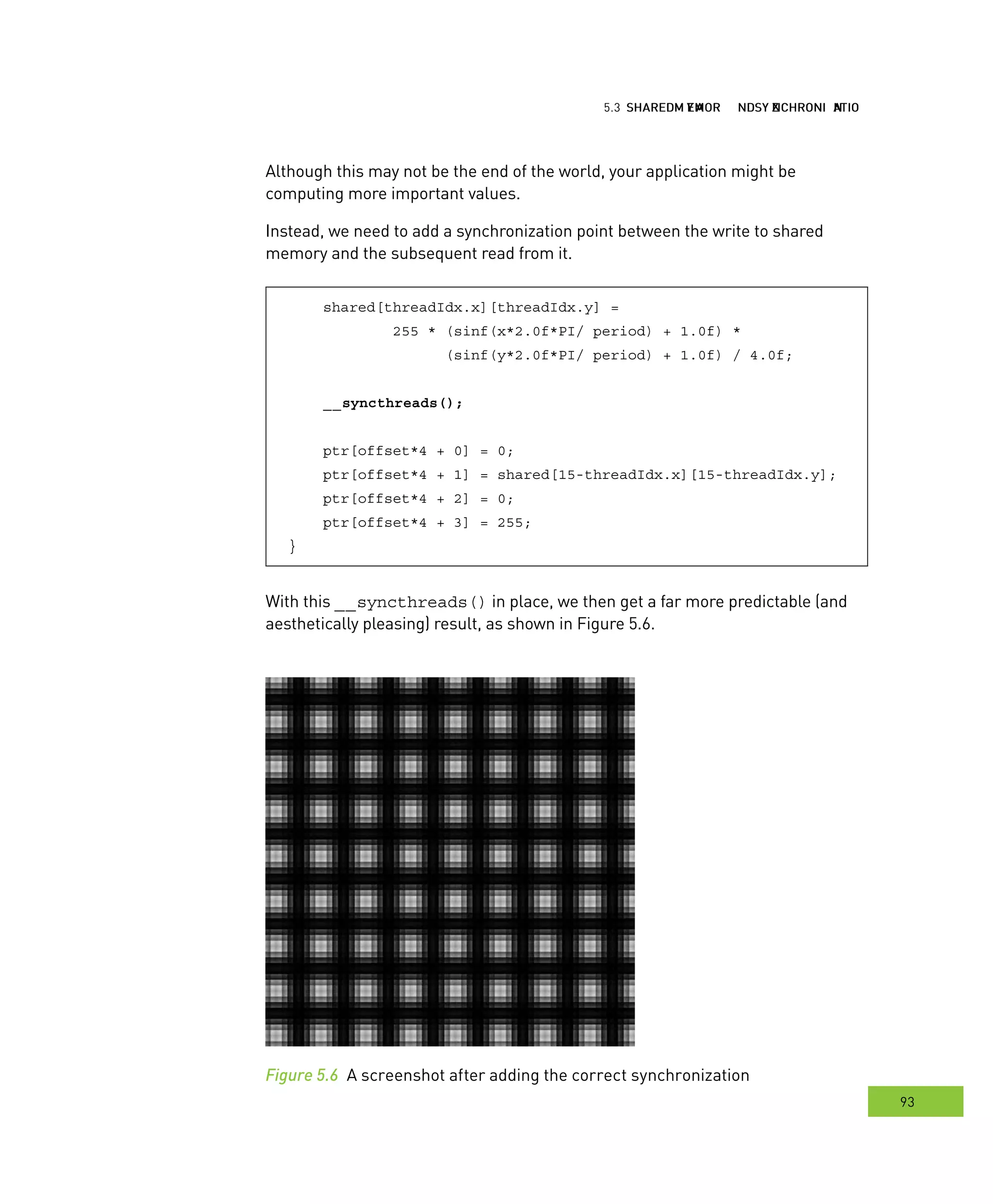 hared MMM and ynchronization
93
emory ynchronization
Although this may not be the end of the world, your application might be
computing more important values.
Instead, we need to add a synchronization point between the write to shared
memory and the subsequent read from it.
shared[threadIdx.x][threadIdx.y] =
255 * (sinf(x*2.0f*PI/ period) + 1.0f) *
(sinf(y*2.0f*PI/ period) + 1.0f) / 4.0f;
__syncthreads();
ptr[offset*4 + 0] = 0;
ptr[offset*4 + 1] = shared[15-threadIdx.x][15-threadIdx.y];
ptr[offset*4 + 2] = 0;
ptr[offset*4 + 3] = 255;
}
With this __syncthreads() in place, we then get a far more predictable (and
aesthetically pleasing) result, as shown in Figure 5.6.
Figure 5.6 A screenshot after adding the correct synchronization
 