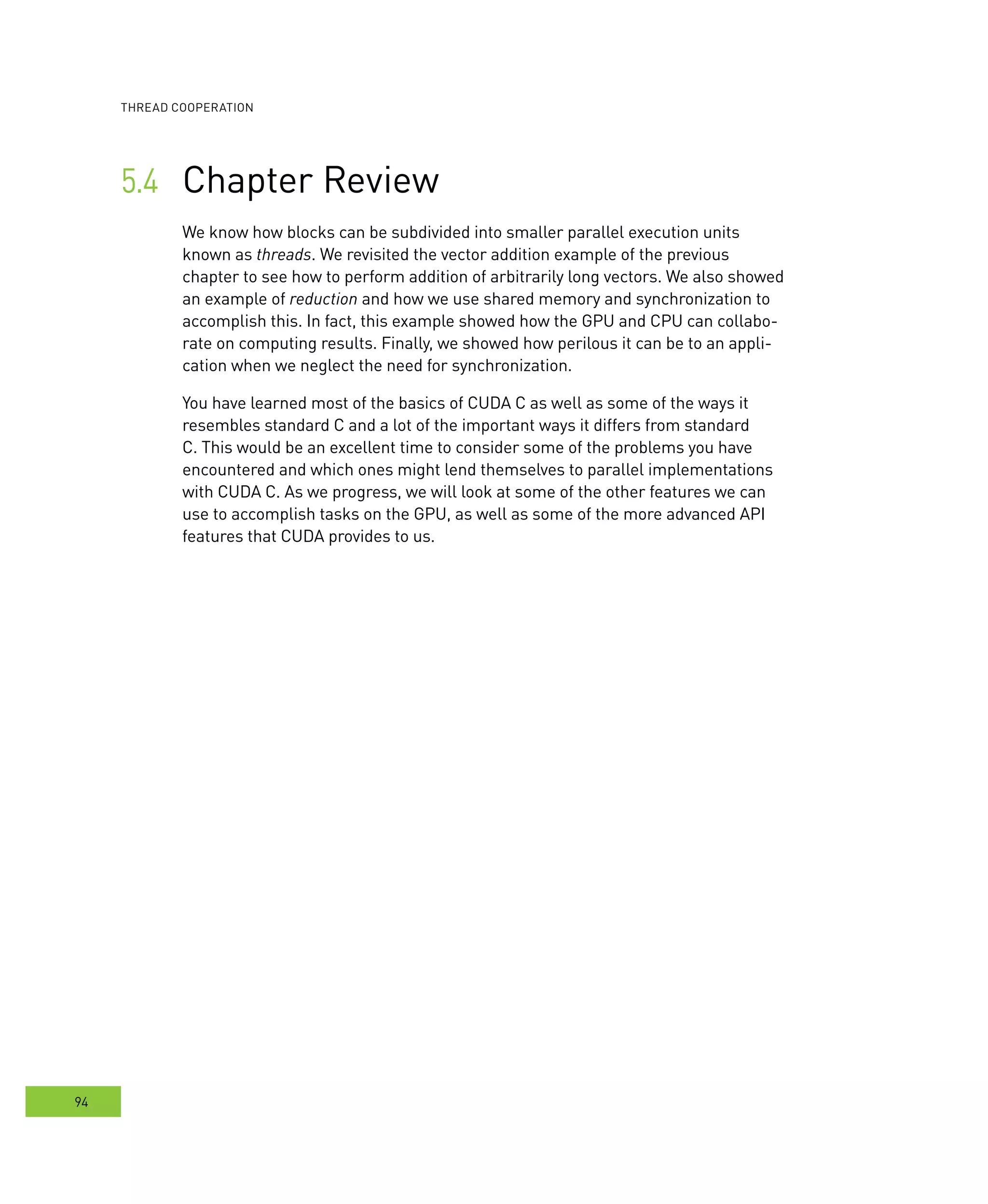 ooperation
94
Chapter Review	
We know how blocks can be subdivided into smaller parallel execution units
known as threads. We revisited the vector addition example of the previous
chapter to see how to perform addition of arbitrarily long vectors. We also showed
an example of reduction and how we use shared memory and synchronization to
accomplish this. In fact, this example showed how the GPU and CPU can collabo-
rate on computing results. Finally, we showed how perilous it can be to an appli-
cation when we neglect the need for synchronization.
You have learned most of the basics of CUDA C as well as some of the ways it
resembles standard C and a lot of the important ways it differs from standard
C. This would be an excellent time to consider some of the problems you have
encountered and which ones might lend themselves to parallel implementations
with CUDA C. As we progress, we will look at some of the other features we can
use to accomplish tasks on the GPU, as well as some of the more advanced API
features that CUDA provides to us.
 