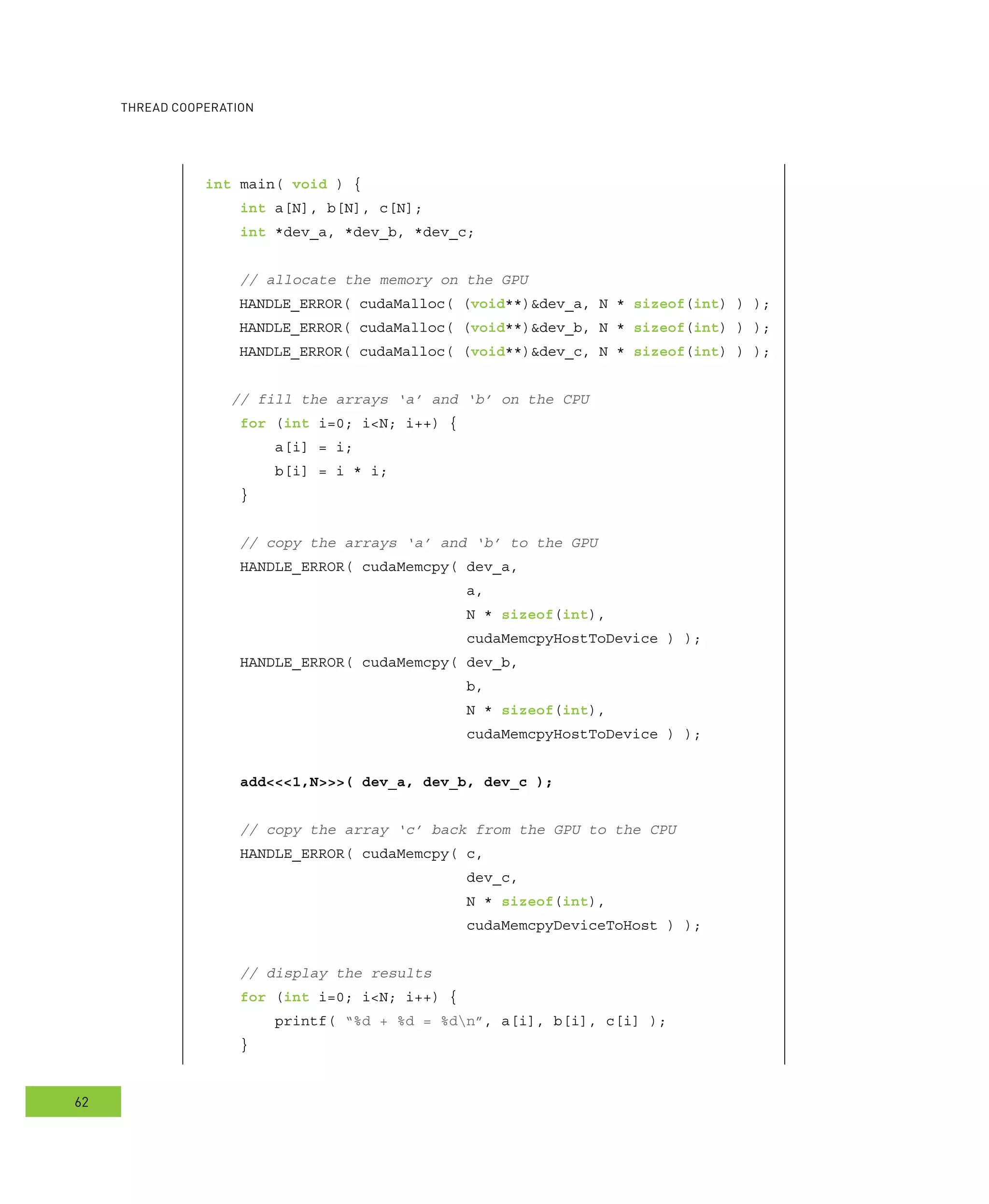 ooperation
62
int main( void ) {
int a[N], b[N], c[N];
int *dev_a, *dev_b, *dev_c;
// allocate the memory on the GPU
HANDLE_ERROR( cudaMalloc( (void**)&dev_a, N * sizeof(int) ) );
HANDLE_ERROR( cudaMalloc( (void**)&dev_b, N * sizeof(int) ) );
HANDLE_ERROR( cudaMalloc( (void**)&dev_c, N * sizeof(int) ) );
// fill the arrays ‘a’ and ‘b’ on the CPU
for (int i=0; i<N; i++) {
a[i] = i;
b[i] = i * i;
}
// copy the arrays ‘a’ and ‘b’ to the GPU
HANDLE_ERROR( cudaMemcpy( dev_a,
a,
N * sizeof(int),
cudaMemcpyHostToDevice ) );
HANDLE_ERROR( cudaMemcpy( dev_b,
b,
N * sizeof(int),
cudaMemcpyHostToDevice ) );
add<<<1,N>>>( dev_a, dev_b, dev_c );
// copy the array ‘c’ back from the GPU to the CPU
HANDLE_ERROR( cudaMemcpy( c,
dev_c,
N * sizeof(int),
cudaMemcpyDeviceToHost ) );
// display the results
for (int i=0; i<N; i++) {
printf( “%d + %d = %dn”, a[i], b[i], c[i] );
}
 