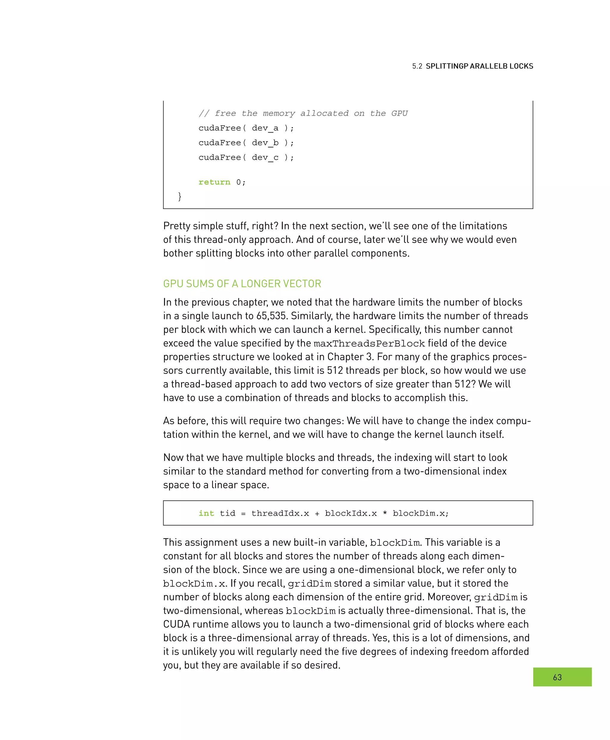 locks
63
arallel BBB locks
// free the memory allocated on the GPU
cudaFree( dev_a );
cudaFree( dev_b );
cudaFree( dev_c );
return 0;
}
Pretty simple stuff, right? In the next section, we’ll see one of the limitations
of this thread-only approach. And of course, later we’ll see why we would even
bother splitting blocks into other parallel components.
GPU SUMS OF A LONGER VECTOR
In the previous chapter, we noted that the hardware limits the number of blocks
in a single launch to 65,535. Similarly, the hardware limits the number of threads
per block with which we can launch a kernel. Specifically, this number cannot
exceed the value specified by the maxThreadsPerBlock field of the device
properties structure we looked at in Chapter 3. For many of the graphics proces-
sors currently available, this limit is 512 threads per block, so how would we use
a thread-based approach to add two vectors of size greater than 512? We will
have to use a combination of threads and blocks to accomplish this.
As before, this will require two changes: We will have to change the index compu-
tation within the kernel, and we will have to change the kernel launch itself.
Now that we have multiple blocks and threads, the indexing will start to look
similar to the standard method for converting from a two-dimensional index
space to a linear space.
int tid = threadIdx.x + blockIdx.x * blockDim.x;
This assignment uses a new built-in variable, blockDim. This variable is a
constant for all blocks and stores the number of threads along each dimen-
sion of the block. Since we are using a one-dimensional block, we refer only to
blockDim.x. If you recall, gridDim stored a similar value, but it stored the
number of blocks along each dimension of the entire grid. Moreover, gridDim is
two-dimensional, whereas blockDim is actually three-dimensional. That is, the
CUDA runtime allows you to launch a two-dimensional grid of blocks where each
block is a three-dimensional array of threads. Yes, this is a lot of dimensions, and
it is unlikely you will regularly need the five degrees of indexing freedom afforded
you, but they are available if so desired.
 