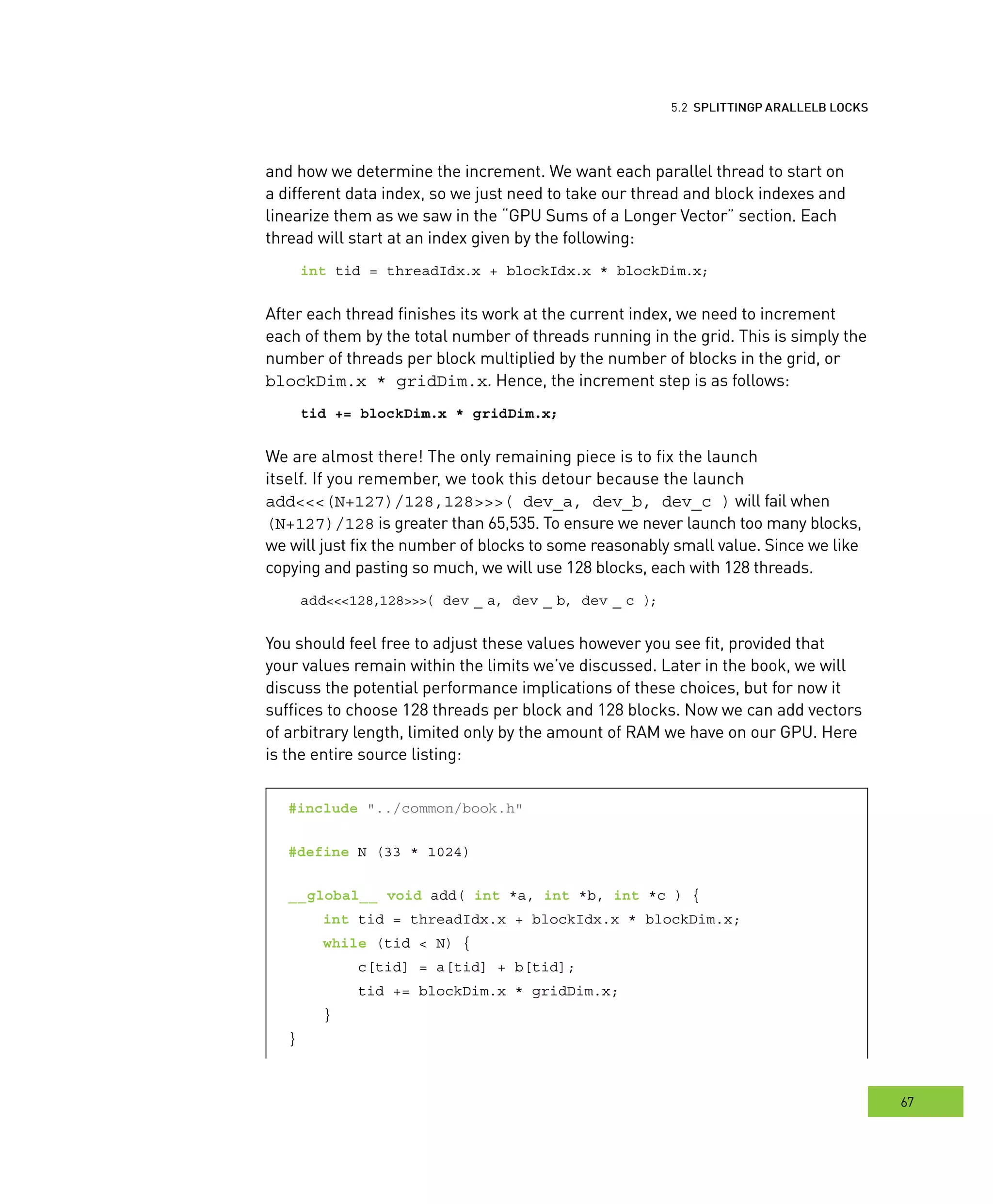locks
67
arallel BBB locks
and how we determine the increment. We want each parallel thread to start on
a different data index, so we just need to take our thread and block indexes and
linearize them as we saw in the “GPU Sums of a Longer Vector” section. Each
thread will start at an index given by the following:
int tid = threadIdx.x + blockIdx.x * blockDim.x;
After each thread finishes its work at the current index, we need to increment
each of them by the total number of threads running in the grid. This is simply the
number of threads per block multiplied by the number of blocks in the grid, or
blockDim.x * gridDim.x. Hence, the increment step is as follows:
tid += blockDim.x * gridDim.x;
We are almost there! The only remaining piece is to fix the launch
itself. If you remember, we took this detour because the launch
add<<<(N+127)/128,128>>>( dev_a, dev_b, dev_c ) will fail when
(N+127)/128 is greater than 65,535. To ensure we never launch too many blocks,
we will just fix the number of blocks to some reasonably small value. Since we like
copying and pasting so much, we will use 128 blocks, each with 128 threads.
add<<<128,128>>>( dev _ a, dev _ b, dev _ c );
You should feel free to adjust these values however you see fit, provided that
your values remain within the limits we’ve discussed. Later in the book, we will
discuss the potential performance implications of these choices, but for now it
suffices to choose 128 threads per block and 128 blocks. Now we can add vectors
of arbitrary length, limited only by the amount of RAM we have on our GPU. Here
is the entire source listing:
#include "../common/book.h"
#define N (33 * 1024)
__global__ void add( int *a, int *b, int *c ) {
int tid = threadIdx.x + blockIdx.x * blockDim.x;
while (tid < N) {
c[tid] = a[tid] + b[tid];
tid += blockDim.x * gridDim.x;
}
}
 