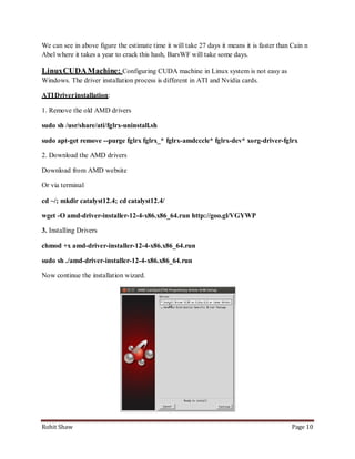 We can see in above figure the estimate time it will take 27 days it means it is faster than Cain n
Abel where it takes a year to crack this hash, BarsWF will take some days.

Linux CUDA Machine: Configuring CUDA machine in Linux system is not easy as
Windows. The driver installation process is different in ATI and Nvidia cards.

ATI Driver installation:

1. Remove the old AMD drivers

sudo sh /usr/share/ati/fglrx-uninstall.sh

sudo apt-get remove --purge fglrx fglrx_* fglrx-amdcccle* fglrx-dev* xorg-driver-fglrx

2. Download the AMD drivers

Download from AMD website

Or via terminal

cd ~/; mkdir catalyst12.4; cd catalyst12.4/

wget -O amd-driver-installer-12-4-x86.x86_64.run http://goo.gl/VGYWP

3. Installing Drivers

chmod +x amd-driver-installer-12-4-x86.x86_64.run

sudo sh ./amd-driver-installer-12-4-x86.x86_64.run

Now continue the installation wizard.




Rohit Shaw                                                                                   Page 10
 