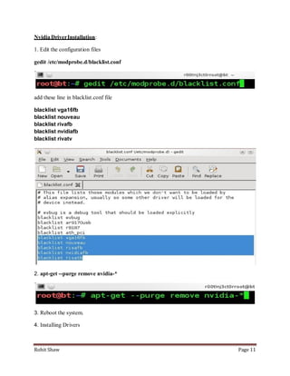 Nvidia Driver Installation:

1. Edit the configuration files

gedit /etc/modprobe.d/blacklist.conf




add these line in blacklist.conf file

blacklist vga16fb
blacklist nouveau
blacklist rivafb
blacklist nvidiafb
blacklist rivatv




2. apt-get --purge remove nvidia-*




3. Reboot the system.

4. Installing Drivers



Rohit Shaw                              Page 11
 