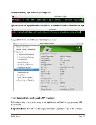 add-apt-repository ppa:ubuntu-x-swat/x-updates




apt-get update && apt-get install nvidia-current nvidia-current-modaliases nvidia-settings




5. Again reboot and you will Nvidia option in your utilities.




Tools Demonstration on Linux CUDA Machine:
In Linux operating system we are going to use Nvidia cards with has less cuda cores than ATI
Radeon card.

Cryptohaze Linux: Now let’s see the usage command for Cryptohaze. Type in this command


Rohit Shaw                                                                              Page 12
 