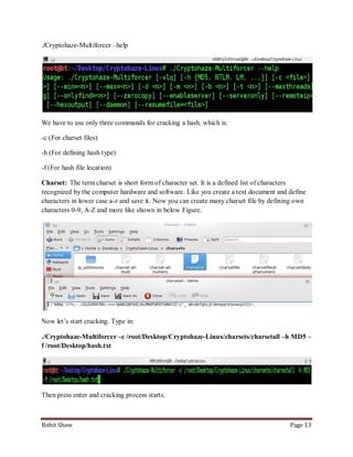 ./Cryptohaze-Multiforcer –help




We have to use only three commands for cracking a hash, which is:

-c (For charset files)

-h (For defining hash type)

-f (For hash file location)

Charset: The term charset is short form of character set. It is a defined list of characters
recognized by the computer hardware and software. Like you create a text document and define
characters in lower case a-z and save it. Now you can create many charset file by defining own
characters 0-9, A-Z and more like shown in below Figure.




Now let’s start cracking. Type in:

./Cryptohaze-Multiforcer –c /root/Desktop/Cryptohaze-Linux/charsets/charsetall –h MD5 –
f /root/Desktop/hash.txt




Then press enter and cracking process starts.



Rohit Shaw                                                                              Page 13
 