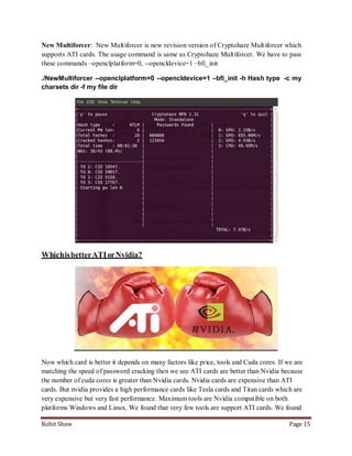 New Multiforcer: New Multiforcer is new revision version of Cryptohaze Multiforcer which
supports ATI cards. The usage command is same as Cryptohaze Multiforcer. We have to pass
these commands –openclplatform=0, --opencldevice=1 –bfi_init

./NewMultiforcer --openclplatform=0 --opencldevice=1 –bfi_init -h Hash type -c my
charsets dir -f my file dir




Which is better ATI or Nvidia?




Now which card is better it depends on many factors like price, tools and Cuda cores. If we are
matching the speed of password cracking then we see ATI cards are better than Nvidia because
the number of cuda cores is greater than Nvidia cards. Nvidia cards are expensive than ATI
cards. But nvidia provides a high performance cards like Tesla cards and Titan cards which are
very expensive but very fast performance. Maximum tools are Nvidia compatible on both
platforms Windows and Linux. We found that very few tools are support ATI cards. We found

Rohit Shaw                                                                                Page 15
 
