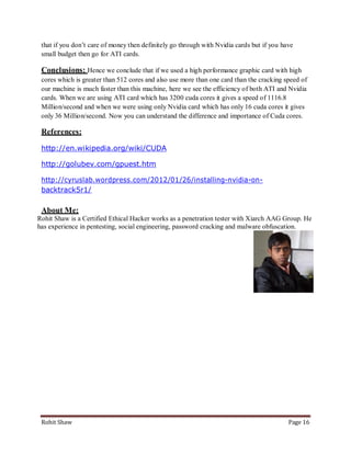 that if you don’t care of money then definitely go through with Nvidia cards but if you have
 small budget then go for ATI cards.

 Conclusions: Hence we conclude that if we used a high performance graphic card with high
 cores which is greater than 512 cores and also use more than one card than the cracking speed of
 our machine is much faster than this machine, here we see the efficiency of both ATI and Nvidia
 cards. When we are using ATI card which has 3200 cuda cores it gives a speed of 1116.8
 Million/second and when we were using only Nvidia card which has only 16 cuda cores it gives
 only 36 Million/second. Now you can understand the difference and importance of Cuda cores.

 References:

 http://en.wikipedia.org/wiki/CUDA

 http://golubev.com/gpuest.htm

 http://cyruslab.wordpress.com/2012/01/26/installing-nvidia-on-
 backtrack5r1/

 About Me:
Rohit Shaw is a Certified Ethical Hacker works as a penetration tester with Xiarch AAG Group. He
has experience in pentesting, social engineering, password cracking and malware obfuscation.




 Rohit Shaw                                                                                Page 16
 
