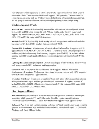 Now after card selection you have to select a proper GPU supported tool from which you will
able to crack hash. There are many tools which supports GPU processor. Tools are based on
operating systems some tools are Windows Supported and some of them are Linux supported.
We are going to now describe some tools according to operating system compatibility.

Windows Supported Tools:
IGHASHGPU: This tool is developed by Ivan Golubev. This tool can crack only three hashes
SHA1, MD5 and MD4. It is compatible with ATI and Nvidia cards. The ATI cards which
supports are Radeon HD 4550, 4670, 4830, 4730, 4770, 4850, 4870, 4890, 5750, 5770, 5850,
5870, 5970 and Nvidia cards with CUDA support.

BarsWF: BarsWF is developed by Svarichevsky Mikhail. It supports on Nvidia cards and also
known as world’s fastest MD5 cracker. Hash supports only MD5.

Extreme GPU Bruteforcer: It is a commercial tool developed by InsidePro. It supports total 58
types of hashes MD5, MD4, NTLM, SHA-1, SHA-512 and many more. Utilizing the power of
multiple graphics cards running simultaneously (supports up to 32 GPU), the software allows
reaching incredible search speeds of billions of passwords per second. It supports only Nvidia
cards.

Lightning Hash Cracker: Lightning Hash Cracker is developed by Elcomsoft and it is a freeware
tool. It supports only MD5 hashes and Nvidia compatible.

Oclhashcat Plus: It is a popular hash cracker tool and it supports ATI and Nvidia cards
simultaneously. It works on Windows and Linux based operating systems. Multi GPU supports
up to 128 cards. It supports 57 types of hashes.

Cryptohaze Multiforcer: It is an open source tool. This is only a tool which can used on network
based password cracking so multiple systems can work on the same. It supports 17 types of
hashes MD5, MD4, NTLM, LM and more. It supports only Nvidia cards are 8000 series, 9000
series, GTX200 series, GTX400/500 series.

LinuxSupported Tools:
New Multiforcer: New Multiforcer is the new version for Cryptohaze Multiforcer and an open
source tool which supports ATI and Nvidia cards. The older version means Cryptohaze
Multiforcer does not supports ATI cards. New Multiforcer supports only 9 types of hashes.

Oclhashcat Plus: It is a muti platform working tools runs on Windows and Linux based operating
systems. It also supports a large number of hashes and GPU enabled cards up to 128 GPU cards.
Works on both Cards ATI and Nvdia.




Rohit Shaw                                                                                  Page 4
 