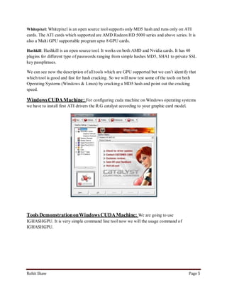 Whitepixel: Whitepixel is an open source tool supports only MD5 hash and runs only on ATI
cards. The ATI cards which supported are AMD Radeon HD 5000 series and above series. It is
also a Multi GPU supportable program upto 8 GPU cards.

Hashkill: Hashkill is an open source tool. It works on both AMD and Nvidia cards. It has 40
plugins for different type of passwords ranging from simple hashes MD5, SHA1 to private SSL
key passphrases.

We can see now the description of all tools which are GPU supported but we can’t identify that
which tool is good and fast for hash cracking. So we will now test some of the tools on both
Operating Systems (Windows & Linux) by cracking a MD5 hash and point out the cracking
speed.

Windows CUDA Machine: For configuring cuda machine on Windows operating systems
we have to install first ATI drivers the R.G catalyst according to your graphic card model.




Tools Demonstration on Windows CUDA Machine: We are going to use
IGHASHGPU. It is very simple command line tool now we will the usage command of
IGHASHGPU.




Rohit Shaw                                                                                    Page 5
 