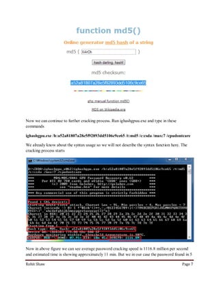 Now we can continue to further cracking process. Run ighashgpuu.exe and type in these
commands

ighashgpu.exe /h:a52a81807a28e5f92893dd5106c9ce65 /t:md5 /c:csda /max:7 /cpudontcare

We already know about the syntax usage so we will not describe the syntax function here. The
cracking process starts




Now in above figure we can see average password cracking speed is 1116.8 million per second
and estimated time is showing approximately 11 min. But we in our case the password found in 5

Rohit Shaw                                                                               Page 7
 