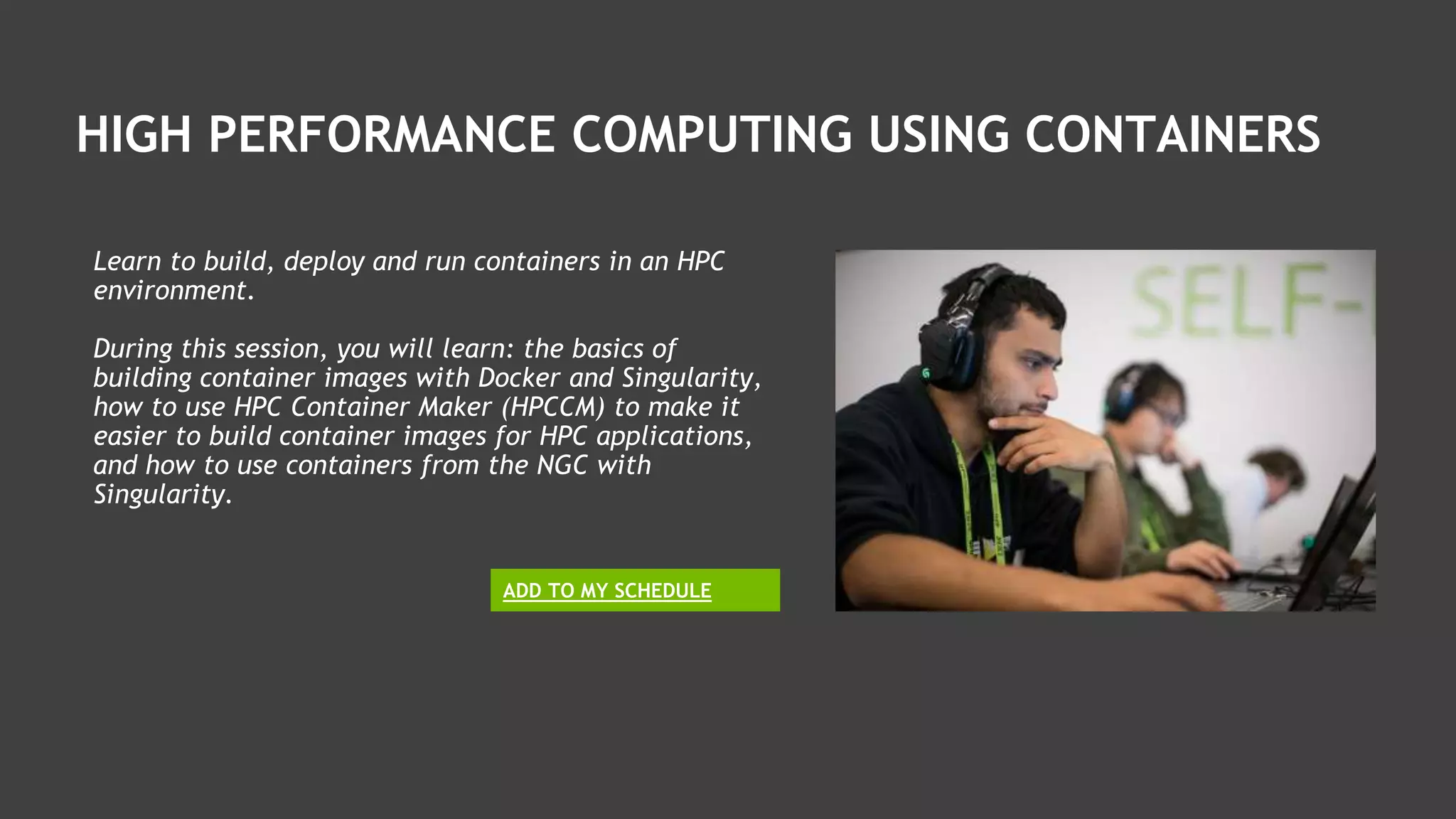 HIGH PERFORMANCE COMPUTING USING CONTAINERS
Learn to build, deploy and run containers in an HPC
environment.
During this session, you will learn: the basics of
building container images with Docker and Singularity,
how to use HPC Container Maker (HPCCM) to make it
easier to build container images for HPC applications,
and how to use containers from the NGC with
Singularity.
ADD TO MY SCHEDULE
 
