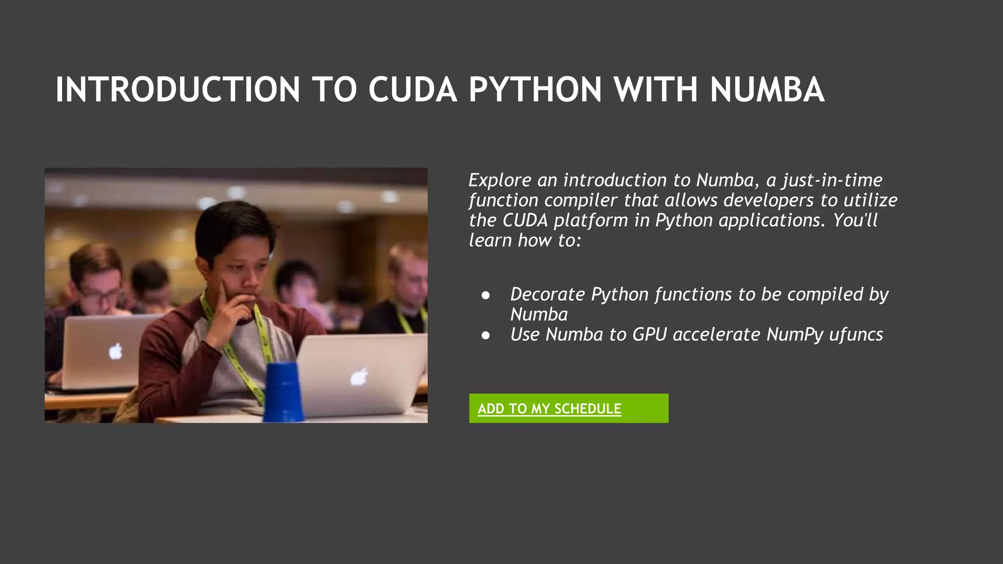 INTRODUCTION TO CUDA PYTHON WITH NUMBA
Explore an introduction to Numba, a just-in-time
function compiler that allows developers to utilize
the CUDA platform in Python applications. You'll
learn how to:
ADD TO MY SCHEDULE
● Decorate Python functions to be compiled by
Numba
● Use Numba to GPU accelerate NumPy ufuncs
 