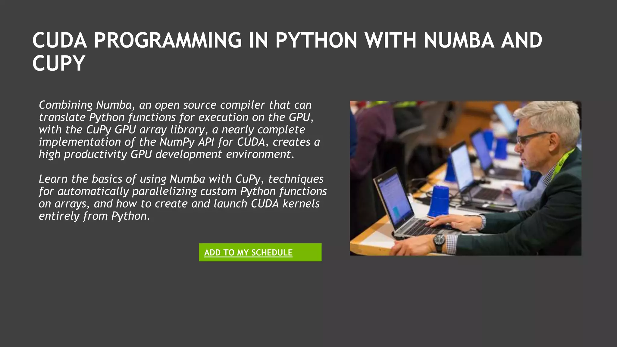 CUDA PROGRAMMING IN PYTHON WITH NUMBA AND
CUPY
Combining Numba, an open source compiler that can
translate Python functions for execution on the GPU,
with the CuPy GPU array library, a nearly complete
implementation of the NumPy API for CUDA, creates a
high productivity GPU development environment.
Learn the basics of using Numba with CuPy, techniques
for automatically parallelizing custom Python functions
on arrays, and how to create and launch CUDA kernels
entirely from Python.
ADD TO MY SCHEDULE
 