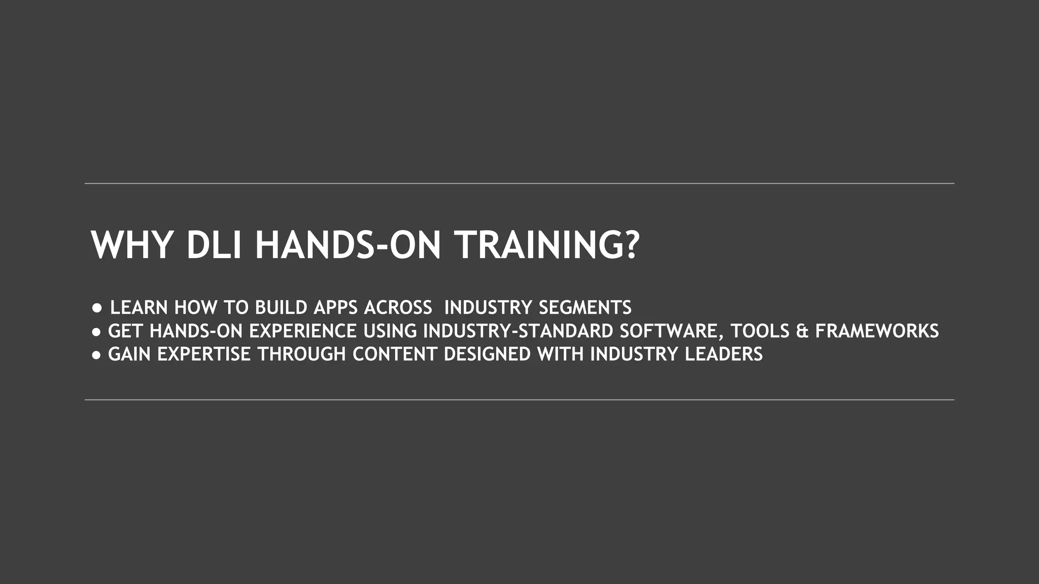 WHY DLI HANDS-ON TRAINING?
● LEARN HOW TO BUILD APPS ACROSS INDUSTRY SEGMENTS
● GET HANDS-ON EXPERIENCE USING INDUSTRY-STANDARD SOFTWARE, TOOLS & FRAMEWORKS
● GAIN EXPERTISE THROUGH CONTENT DESIGNED WITH INDUSTRY LEADERS
 