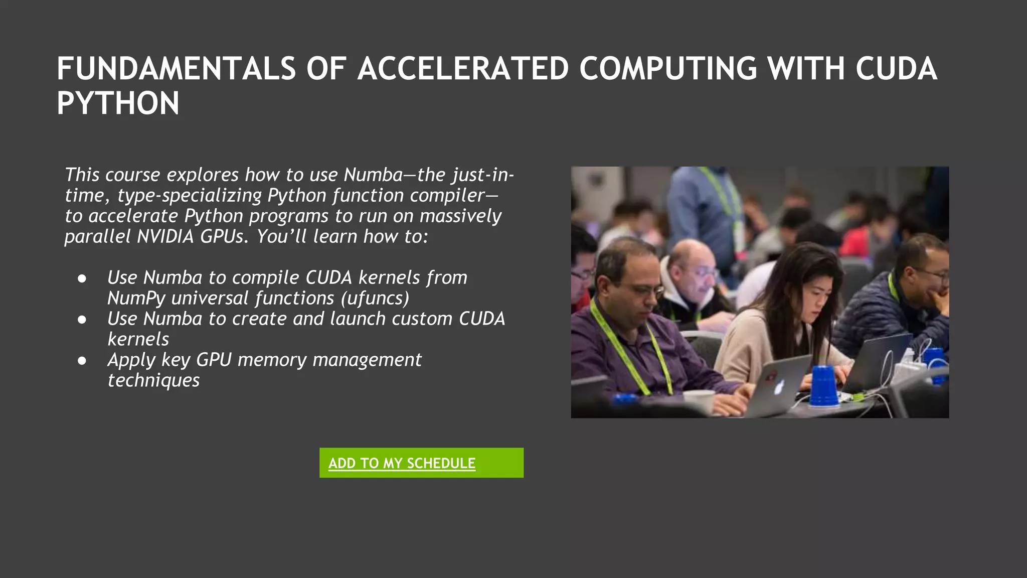 FUNDAMENTALS OF ACCELERATED COMPUTING WITH CUDA
PYTHON
This course explores how to use Numba—the just-in-
time, type-specializing Python function compiler—
to accelerate Python programs to run on massively
parallel NVIDIA GPUs. You’ll learn how to:
● Use Numba to compile CUDA kernels from
NumPy universal functions (ufuncs)
● Use Numba to create and launch custom CUDA
kernels
● Apply key GPU memory management
techniques
ADD TO MY SCHEDULE
 