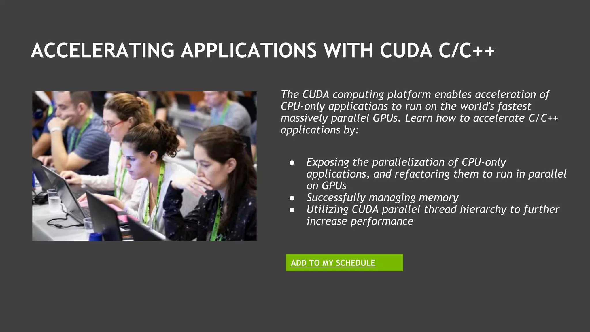 ADD TO MY SCHEDULE
The CUDA computing platform enables acceleration of
CPU-only applications to run on the world's fastest
massively parallel GPUs. Learn how to accelerate C/C++
applications by:
● Exposing the parallelization of CPU-only
applications, and refactoring them to run in parallel
on GPUs
● Successfully managing memory
● Utilizing CUDA parallel thread hierarchy to further
increase performance
ACCELERATING APPLICATIONS WITH CUDA C/C++
 