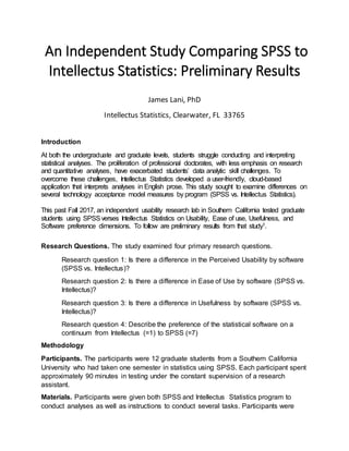 An Independent Study Comparing SPSS to
Intellectus Statistics: Preliminary Results
James Lani, PhD
Intellectus Statistics, Clearwater, FL 33765
Introduction
At both the undergraduate and graduate levels, students struggle conducting and interpreting
statistical analyses. The proliferation of professional doctorates, with less emphasis on research
and quantitative analyses, have exacerbated students’ data analytic skill challenges. To
overcome these challenges, Intellectus Statistics developed a user-friendly, cloud-based
application that interprets analyses in English prose. This study sought to examine differences on
several technology acceptance model measures by program (SPSS vs. Intellectus Statistics).
This past Fall 2017, an independent usability research lab in Southern California tested graduate
students using SPSSverses Intellectus Statistics on Usability, Ease of use, Usefulness, and
Software preference dimensions. To follow are preliminary results from that study1.
Research Questions. The study examined four primary research questions.
Research question 1: Is there a difference in the Perceived Usability by software
(SPSS vs. Intellectus)?
Research question 2: Is there a difference in Ease of Use by software (SPSS vs.
Intellectus)?
Research question 3: Is there a difference in Usefulness by software (SPSS vs.
Intellectus)?
Research question 4: Describe the preference of the statistical software on a
continuum from Intellectus (=1) to SPSS (=7)
Methodology
Participants. The participants were 12 graduate students from a Southern California
University who had taken one semester in statistics using SPSS. Each participant spent
approximately 90 minutes in testing under the constant supervision of a research
assistant.
Materials. Participants were given both SPSS and Intellectus Statistics program to
conduct analyses as well as instructions to conduct several tasks. Participants were
 