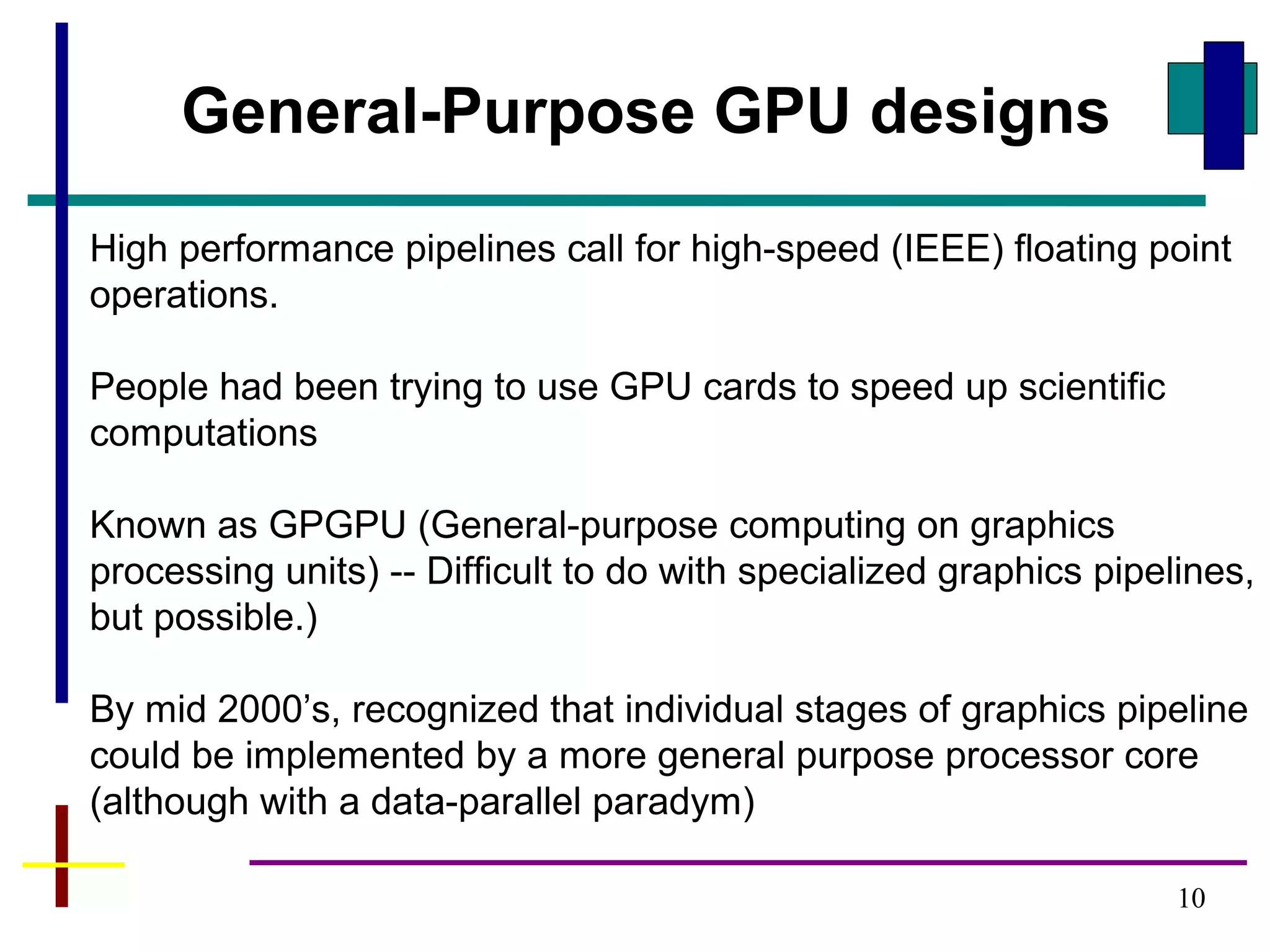 10
General-Purpose GPU designs
High performance pipelines call for high-speed (IEEE) floating point
operations.
People had been trying to use GPU cards to speed up scientific
computations
Known as GPGPU (General-purpose computing on graphics
processing units) -- Difficult to do with specialized graphics pipelines,
but possible.)
By mid 2000’s, recognized that individual stages of graphics pipeline
could be implemented by a more general purpose processor core
(although with a data-parallel paradym)
 