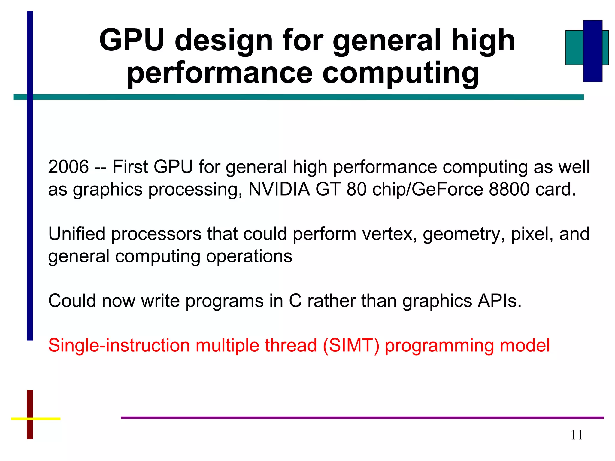 11
2006 -- First GPU for general high performance computing as well
as graphics processing, NVIDIA GT 80 chip/GeForce 8800 card.
Unified processors that could perform vertex, geometry, pixel, and
general computing operations
Could now write programs in C rather than graphics APIs.
Single-instruction multiple thread (SIMT) programming model
GPU design for general high
performance computing
 