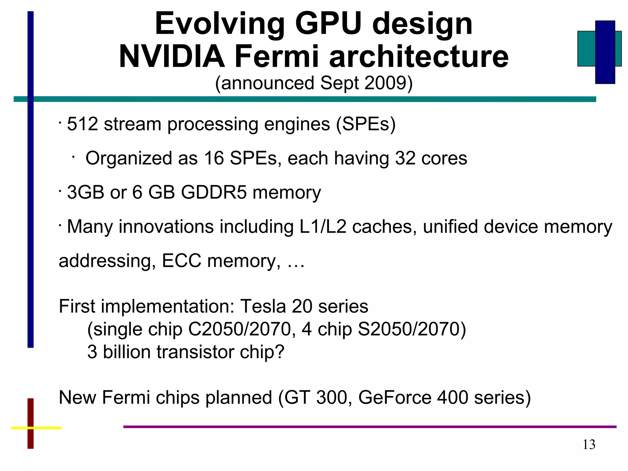 13
Evolving GPU design
NVIDIA Fermi architecture
(announced Sept 2009)
•
512 stream processing engines (SPEs)
•
Organized as 16 SPEs, each having 32 cores
•
3GB or 6 GB GDDR5 memory
•
Many innovations including L1/L2 caches, unified device memory
addressing, ECC memory, …
First implementation: Tesla 20 series
(single chip C2050/2070, 4 chip S2050/2070)
3 billion transistor chip?
New Fermi chips planned (GT 300, GeForce 400 series)
 