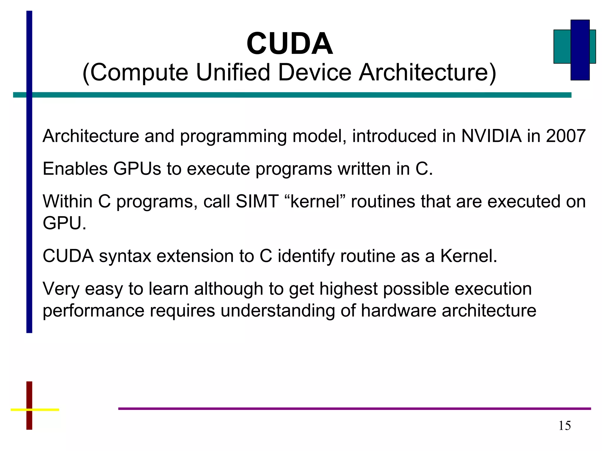 15
CUDA
(Compute Unified Device Architecture)
Architecture and programming model, introduced in NVIDIA in 2007
Enables GPUs to execute programs written in C.
Within C programs, call SIMT “kernel” routines that are executed on
GPU.
CUDA syntax extension to C identify routine as a Kernel.
Very easy to learn although to get highest possible execution
performance requires understanding of hardware architecture
 
