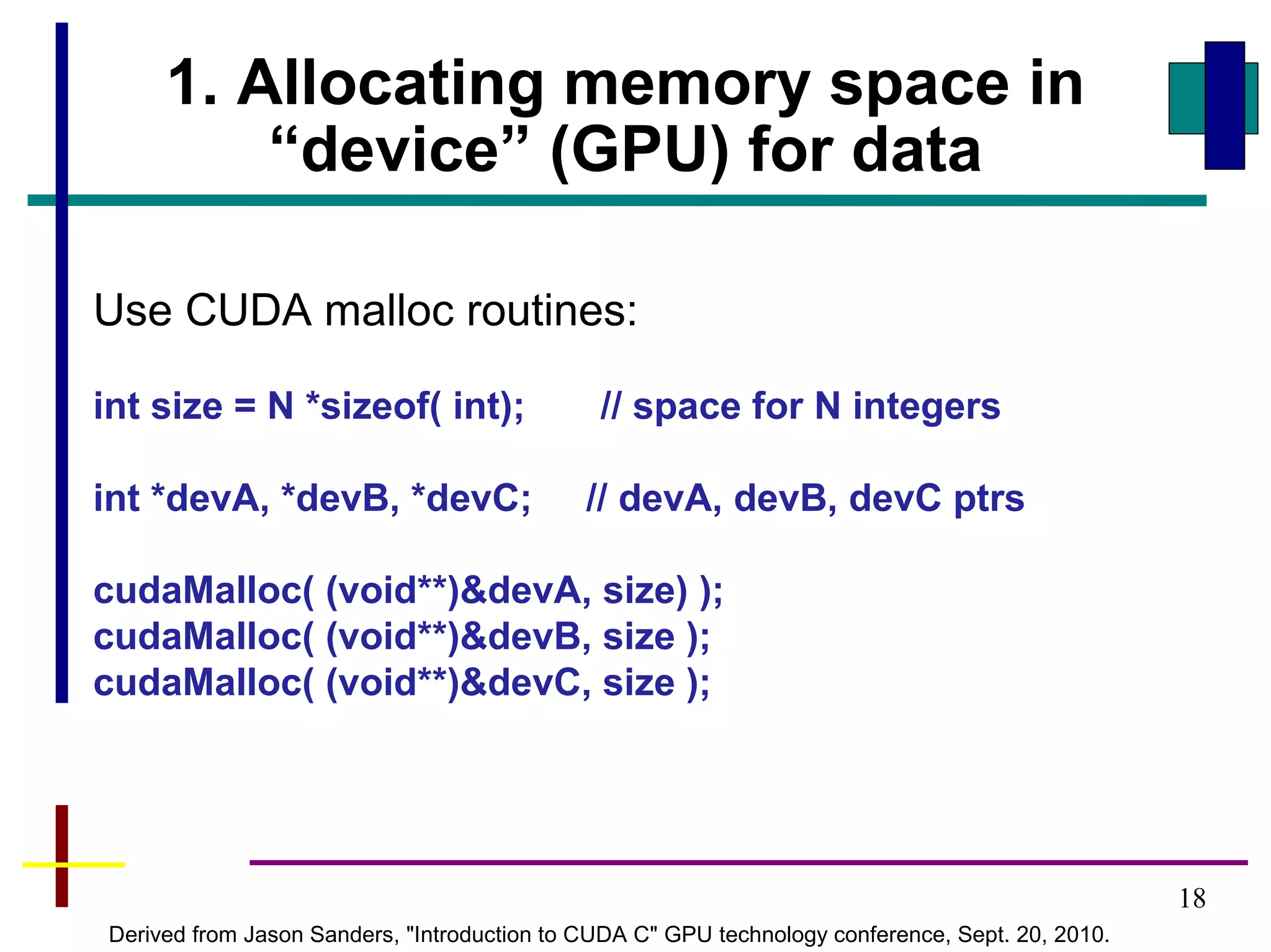 18
1. Allocating memory space in
“device” (GPU) for data
Use CUDA malloc routines:
int size = N *sizeof( int); // space for N integers
int *devA, *devB, *devC; // devA, devB, devC ptrs
cudaMalloc( (void**)&devA, size) );
cudaMalloc( (void**)&devB, size );
cudaMalloc( (void**)&devC, size );
Derived from Jason Sanders, "Introduction to CUDA C" GPU technology conference, Sept. 20, 2010.
 